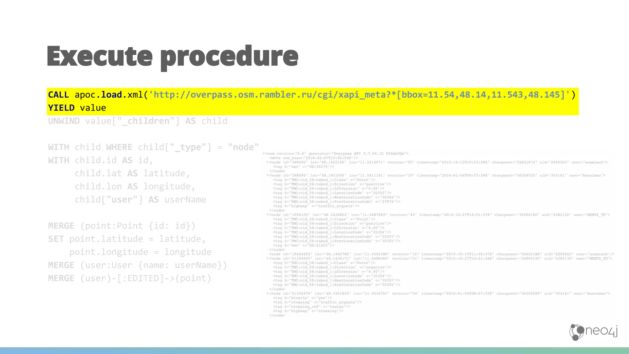 Execute procedure
CALL apoc.load.xml('http://overpass.osm.rambler.ru/cgi/xapi_meta?*[bbox=11.54,48.14,11.543,48.145]')
YIELD value
UNWIND value["_children"] AS child
WITH child WHERE child["_type"] = "node"
WITH child.id AS id,
child.lat AS latitude,
child.lon AS longitude,
child["user"] AS userName
MERGE (point:Point {id: id})
SET point.latitude = latitude,
point.longitude = longitude
MERGE (user:User {name: userName})
MERGE (user)-[:EDITED]->(point)
 
