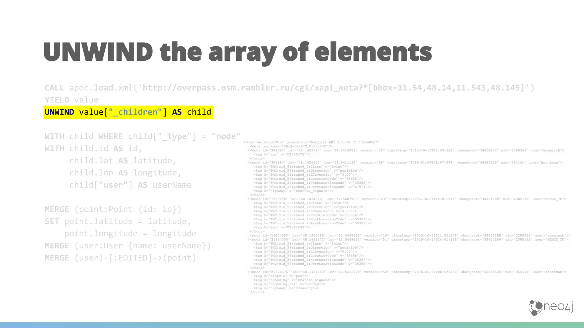 UNWIND the array of elements
CALL apoc.load.xml('http://overpass.osm.rambler.ru/cgi/xapi_meta?*[bbox=11.54,48.14,11.543,48.145]')
YIELD value
UNWIND value["_children"] AS child
WITH child WHERE child["_type"] = "node"
WITH child.id AS id,
child.lat AS latitude,
child.lon AS longitude,
child["user"] AS userName
MERGE (point:Point {id: id})
SET point.latitude = latitude,
point.longitude = longitude
MERGE (user:User {name: userName})
MERGE (user)-[:EDITED]->(point)
 