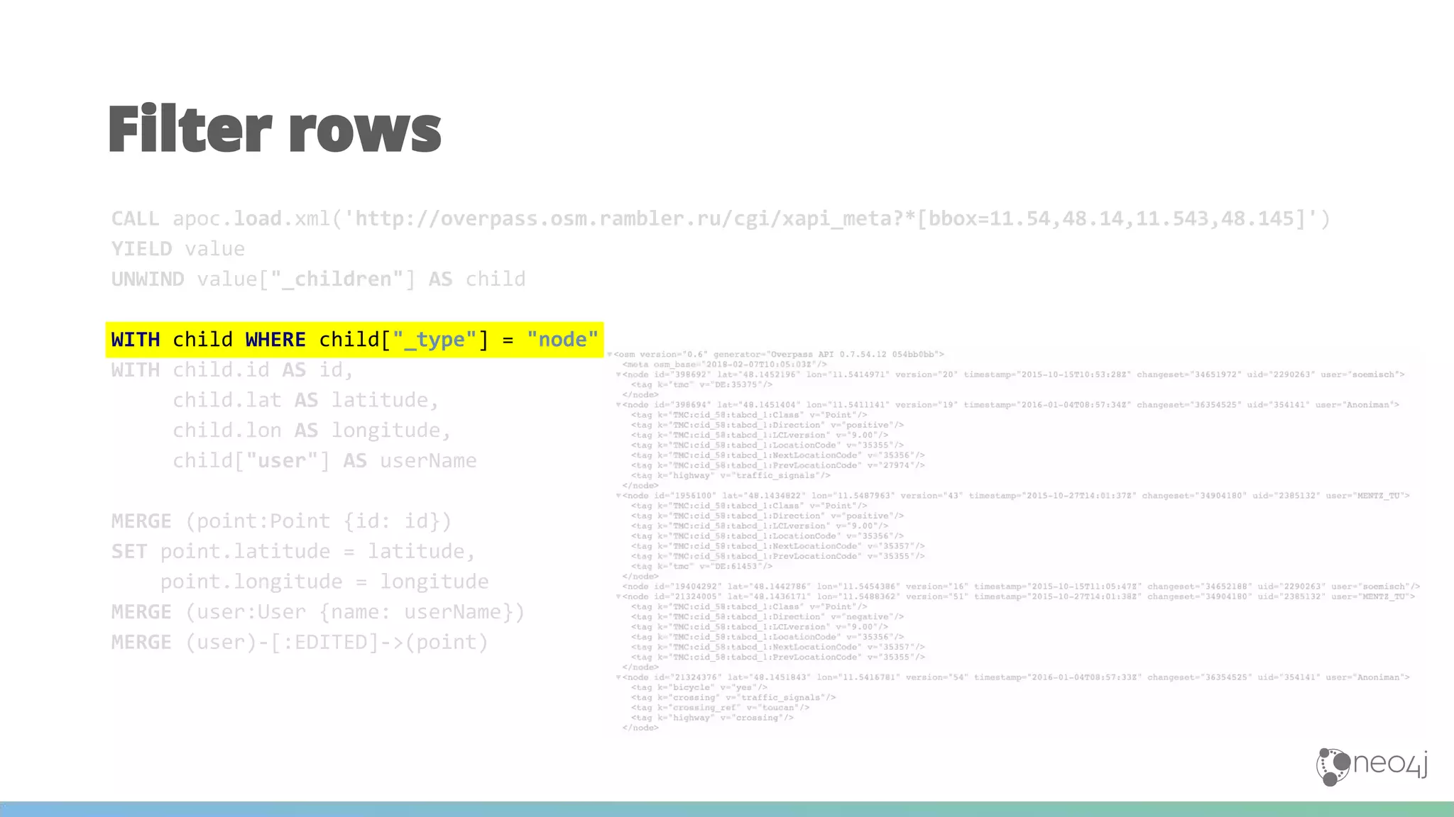 Filter rows
CALL apoc.load.xml('http://overpass.osm.rambler.ru/cgi/xapi_meta?*[bbox=11.54,48.14,11.543,48.145]')
YIELD value
UNWIND value["_children"] AS child
WITH child WHERE child["_type"] = "node"
WITH child.id AS id,
child.lat AS latitude,
child.lon AS longitude,
child["user"] AS userName
MERGE (point:Point {id: id})
SET point.latitude = latitude,
point.longitude = longitude
MERGE (user:User {name: userName})
MERGE (user)-[:EDITED]->(point)
 
