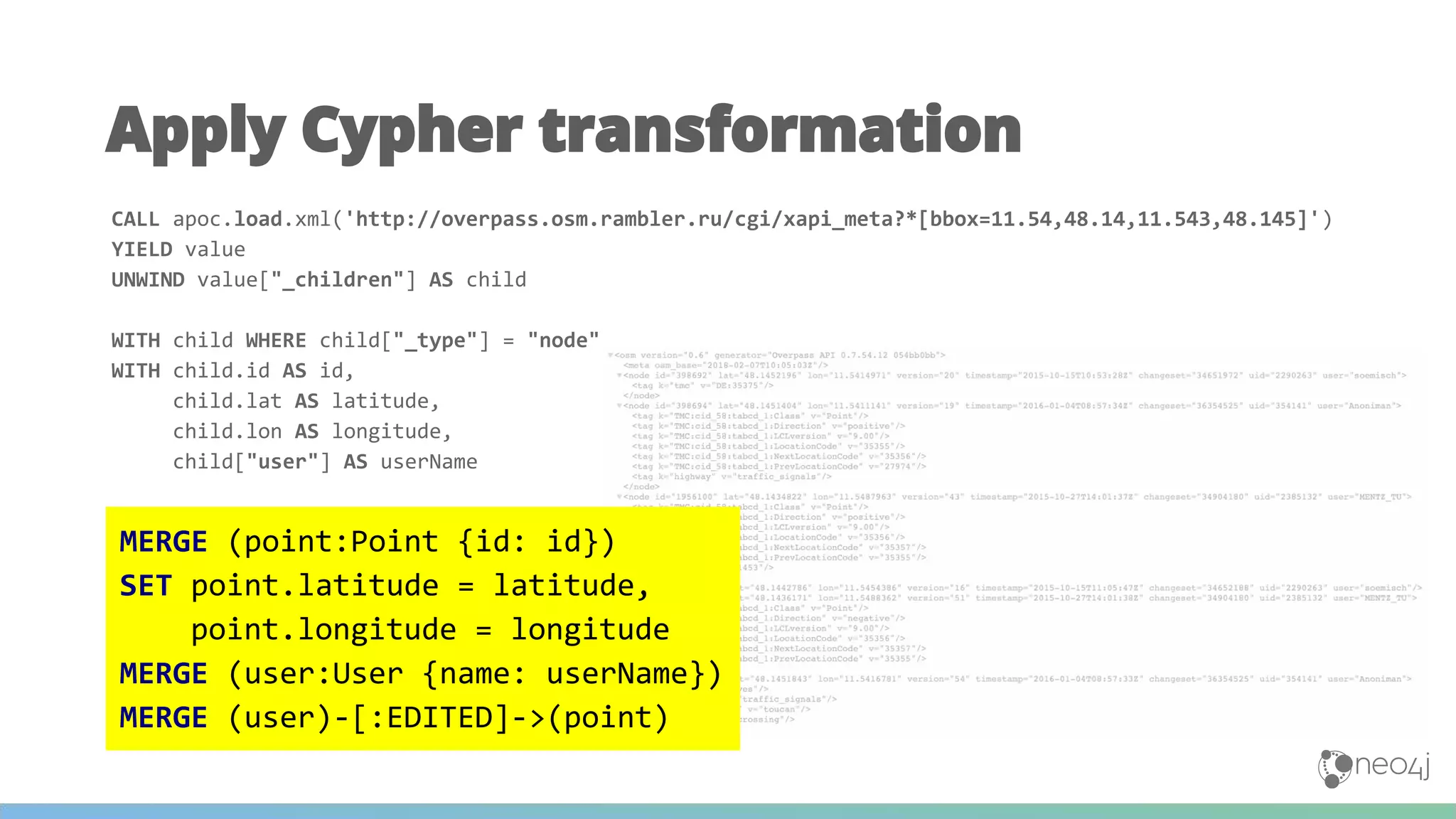 Apply Cypher transformation
CALL apoc.load.xml('http://overpass.osm.rambler.ru/cgi/xapi_meta?*[bbox=11.54,48.14,11.543,48.145]')
YIELD value
UNWIND value["_children"] AS child
WITH child WHERE child["_type"] = "node"
WITH child.id AS id,
child.lat AS latitude,
child.lon AS longitude,
child["user"] AS userName
MERGE (point:Point {id: id})
SET point.latitude = latitude,
point.longitude = longitude
MERGE (user:User {name: userName})
MERGE (user)-[:EDITED]->(point)
MERGE (point:Point {id: id})
SET point.latitude = latitude,
point.longitude = longitude
MERGE (user:User {name: userName})
MERGE (user)-[:EDITED]->(point)
 