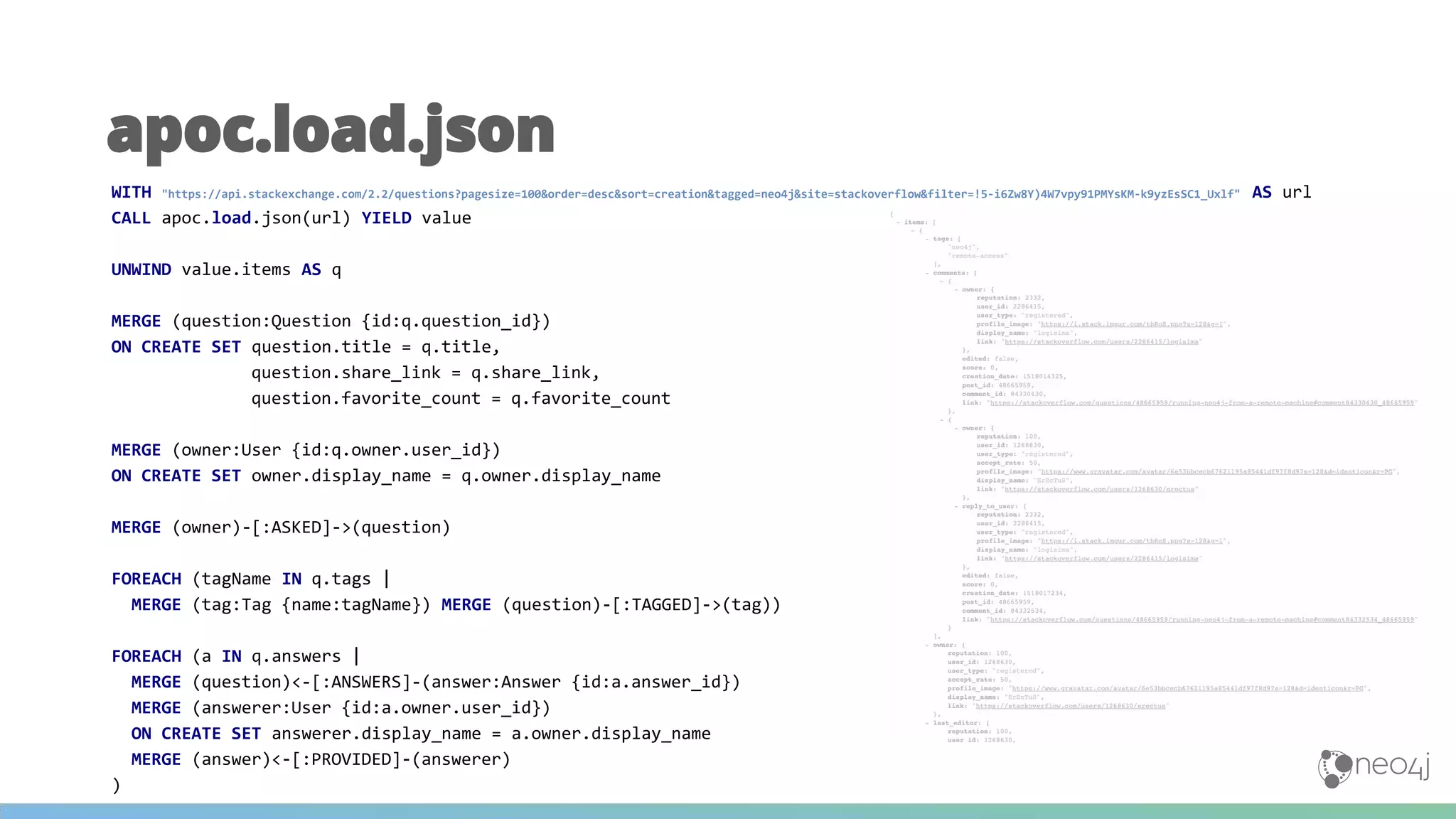 apoc.load.json
WITH "https://api.stackexchange.com/2.2/questions?pagesize=100&order=desc&sort=creation&tagged=neo4j&site=stackoverflow&filter=!5-i6Zw8Y)4W7vpy91PMYsKM-k9yzEsSC1_Uxlf" AS url
CALL apoc.load.json(url) YIELD value
UNWIND value.items AS q
MERGE (question:Question {id:q.question_id})
ON CREATE SET question.title = q.title,
question.share_link = q.share_link,
question.favorite_count = q.favorite_count
MERGE (owner:User {id:q.owner.user_id})
ON CREATE SET owner.display_name = q.owner.display_name
MERGE (owner)-[:ASKED]->(question)
FOREACH (tagName IN q.tags |
MERGE (tag:Tag {name:tagName}) MERGE (question)-[:TAGGED]->(tag))
FOREACH (a IN q.answers |
MERGE (question)<-[:ANSWERS]-(answer:Answer {id:a.answer_id})
MERGE (answerer:User {id:a.owner.user_id})
ON CREATE SET answerer.display_name = a.owner.display_name
MERGE (answer)<-[:PROVIDED]-(answerer)
)
 