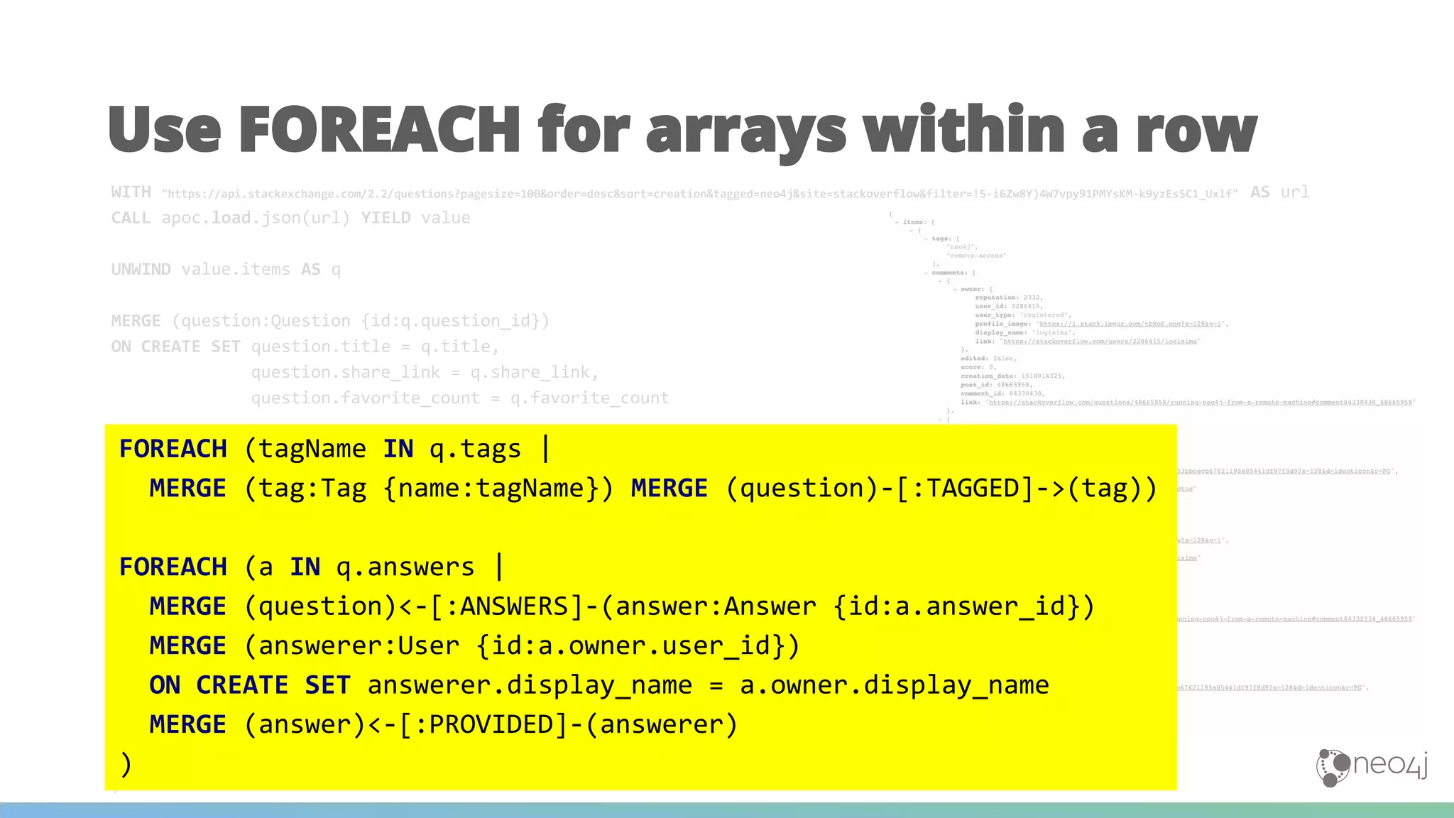 WITH "https://api.stackexchange.com/2.2/questions?pagesize=100&order=desc&sort=creation&tagged=neo4j&site=stackoverflow&filter=!5-i6Zw8Y)4W7vpy91PMYsKM-k9yzEsSC1_Uxlf" AS url
CALL apoc.load.json(url) YIELD value
UNWIND value.items AS q
MERGE (question:Question {id:q.question_id})
ON CREATE SET question.title = q.title,
question.share_link = q.share_link,
question.favorite_count = q.favorite_count
MERGE (owner:User {id:q.owner.user_id})
ON CREATE SET owner.display_name = q.owner.display_name
MERGE (owner)-[:ASKED]->(question)
FOREACH (tagName IN q.tags |
MERGE (tag:Tag {name:tagName}) MERGE (question)-[:TAGGED]->(tag))
FOREACH (a IN q.answers |
MERGE (question)<-[:ANSWERS]-(answer:Answer {id:a.answer_id})
MERGE (answerer:User {id:a.owner.user_id})
ON CREATE SET answerer.display_name = a.owner.display_name
MERGE (answer)<-[:PROVIDED]-(answerer)
)
Use FOREACH for arrays within a row
FOREACH (tagName IN q.tags |
MERGE (tag:Tag {name:tagName}) MERGE (question)-[:TAGGED]->(tag))
FOREACH (a IN q.answers |
MERGE (question)<-[:ANSWERS]-(answer:Answer {id:a.answer_id})
MERGE (answerer:User {id:a.owner.user_id})
ON CREATE SET answerer.display_name = a.owner.display_name
MERGE (answer)<-[:PROVIDED]-(answerer)
)
 