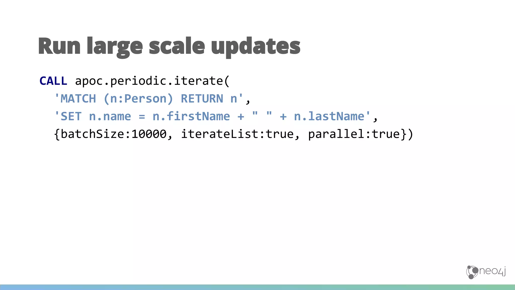 Run large scale updates
CALL apoc.periodic.iterate(
'MATCH (n:Person) RETURN n',
'SET n.name = n.firstName + " " + n.lastName',
{batchSize:10000, iterateList:true, parallel:true})
 