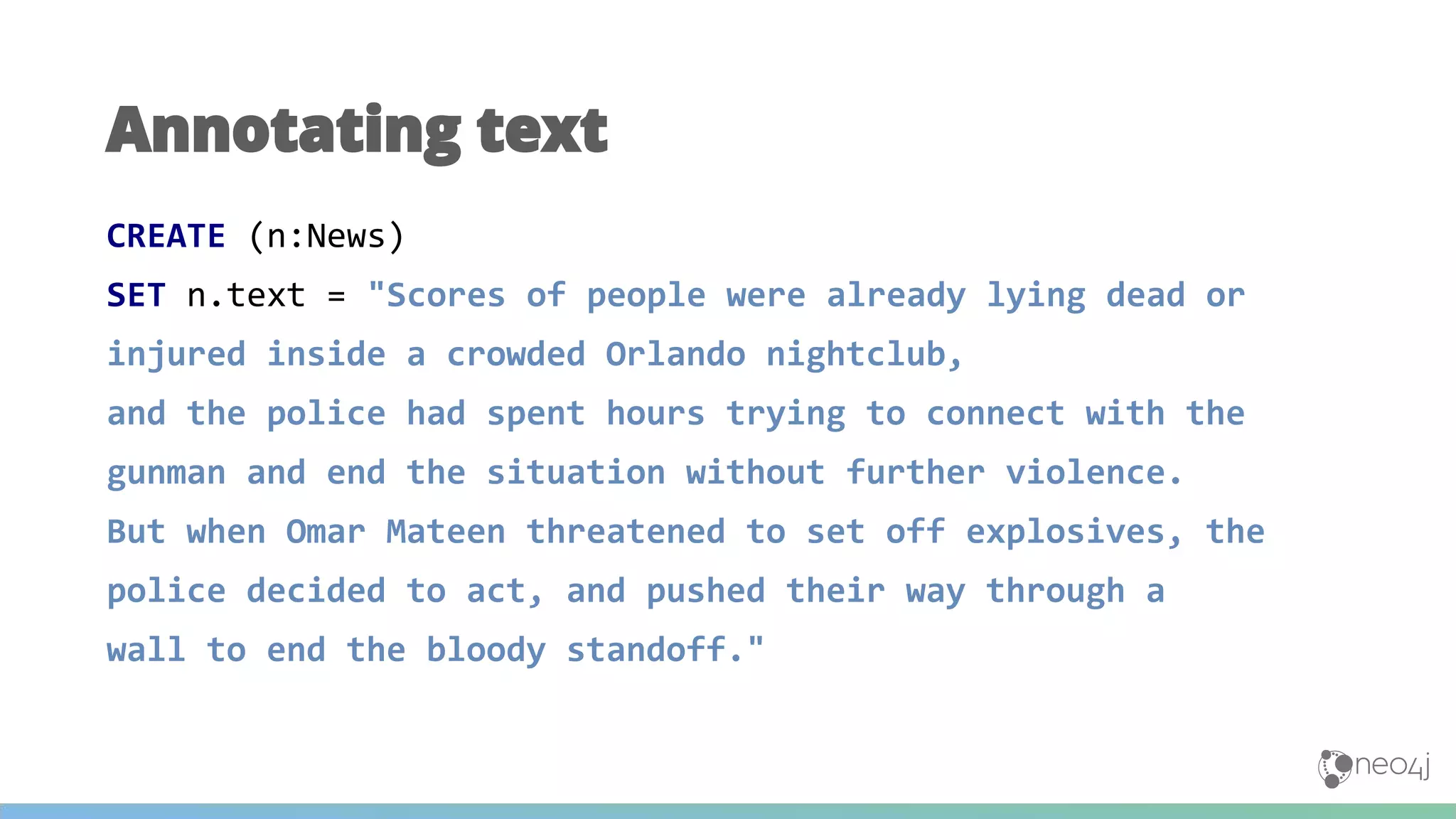 CREATE (n:News)
SET n.text = "Scores of people were already lying dead or
injured inside a crowded Orlando nightclub,
and the police had spent hours trying to connect with the
gunman and end the situation without further violence.
But when Omar Mateen threatened to set off explosives, the
police decided to act, and pushed their way through a
wall to end the bloody standoff."
Annotating text
 