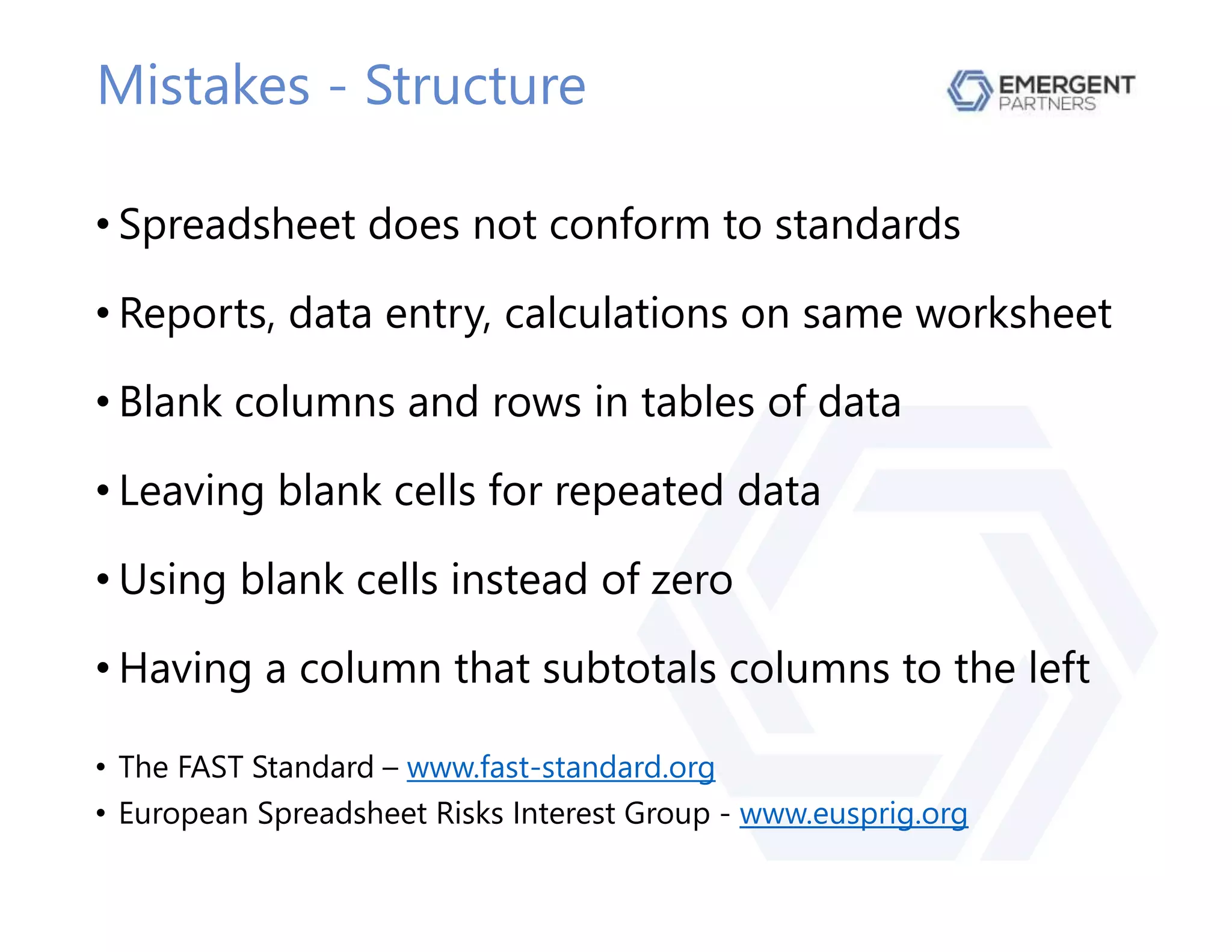 Mistakes - Structure
• Spreadsheet does not conform to standards
• Reports, data entry, calculations on same worksheet
• Blank columns and rows in tables of data
• Leaving blank cells for repeated data
• Using blank cells instead of zero
• Having a column that subtotals columns to the left
• The FAST Standard – www.fast-standard.org
• European Spreadsheet Risks Interest Group - www.eusprig.org
 