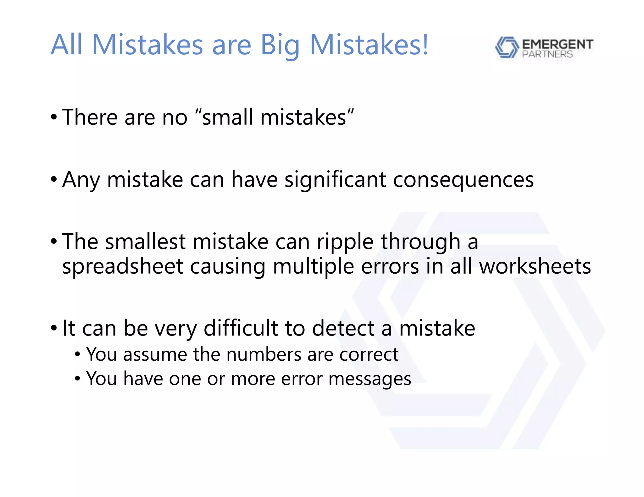 All Mistakes are Big Mistakes!
• There are no “small mistakes”
• Any mistake can have significant consequences
• The smallest mistake can ripple through a
spreadsheet causing multiple errors in all worksheets
• It can be very difficult to detect a mistake
• You assume the numbers are correct
• You have one or more error messages
 