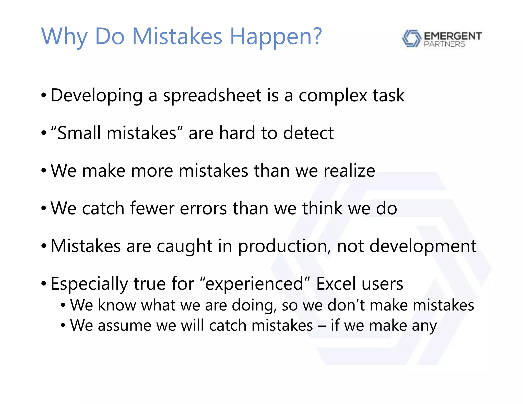 Why Do Mistakes Happen?
• Developing a spreadsheet is a complex task
• “Small mistakes” are hard to detect
• We make more mistakes than we realize
• We catch fewer errors than we think we do
• Mistakes are caught in production, not development
• Especially true for “experienced” Excel users
• We know what we are doing, so we don’t make mistakes
• We assume we will catch mistakes – if we make any
 