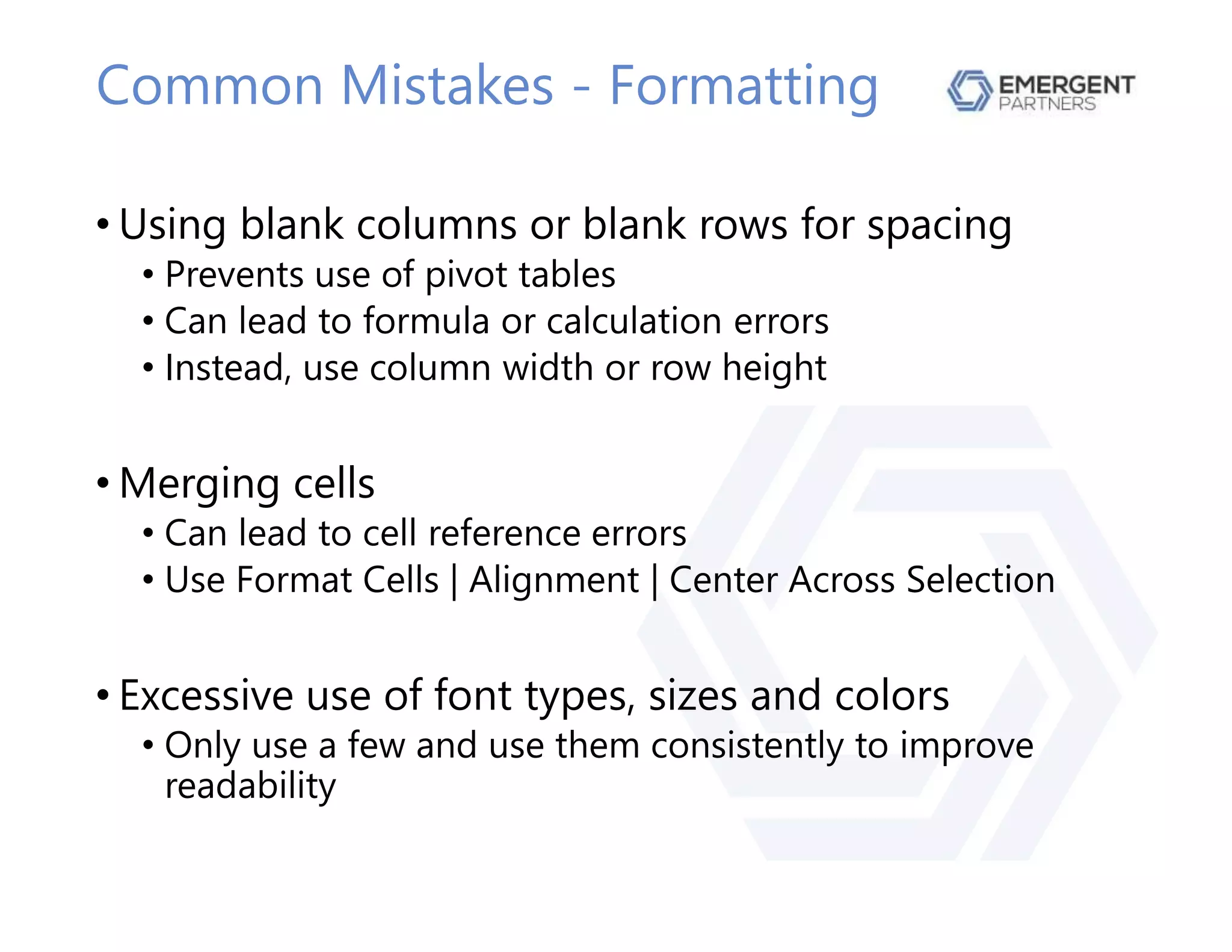 Common Mistakes - Formatting
• Using blank columns or blank rows for spacing
• Prevents use of pivot tables
• Can lead to formula or calculation errors
• Instead, use column width or row height
• Merging cells
• Can lead to cell reference errors
• Use Format Cells | Alignment | Center Across Selection
• Excessive use of font types, sizes and colors
• Only use a few and use them consistently to improve
readability
 