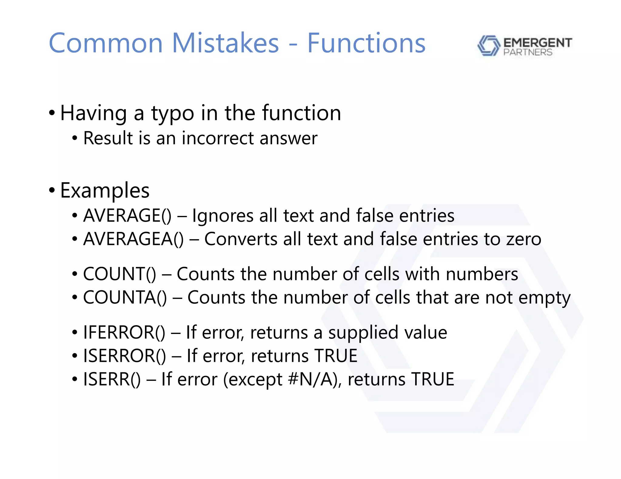 Common Mistakes - Functions
• Having a typo in the function
• Result is an incorrect answer
• Examples
• AVERAGE() – Ignores all text and false entries
• AVERAGEA() – Converts all text and false entries to zero
• COUNT() – Counts the number of cells with numbers
• COUNTA() – Counts the number of cells that are not empty
• IFERROR() – If error, returns a supplied value
• ISERROR() – If error, returns TRUE
• ISERR() – If error (except #N/A), returns TRUE
 