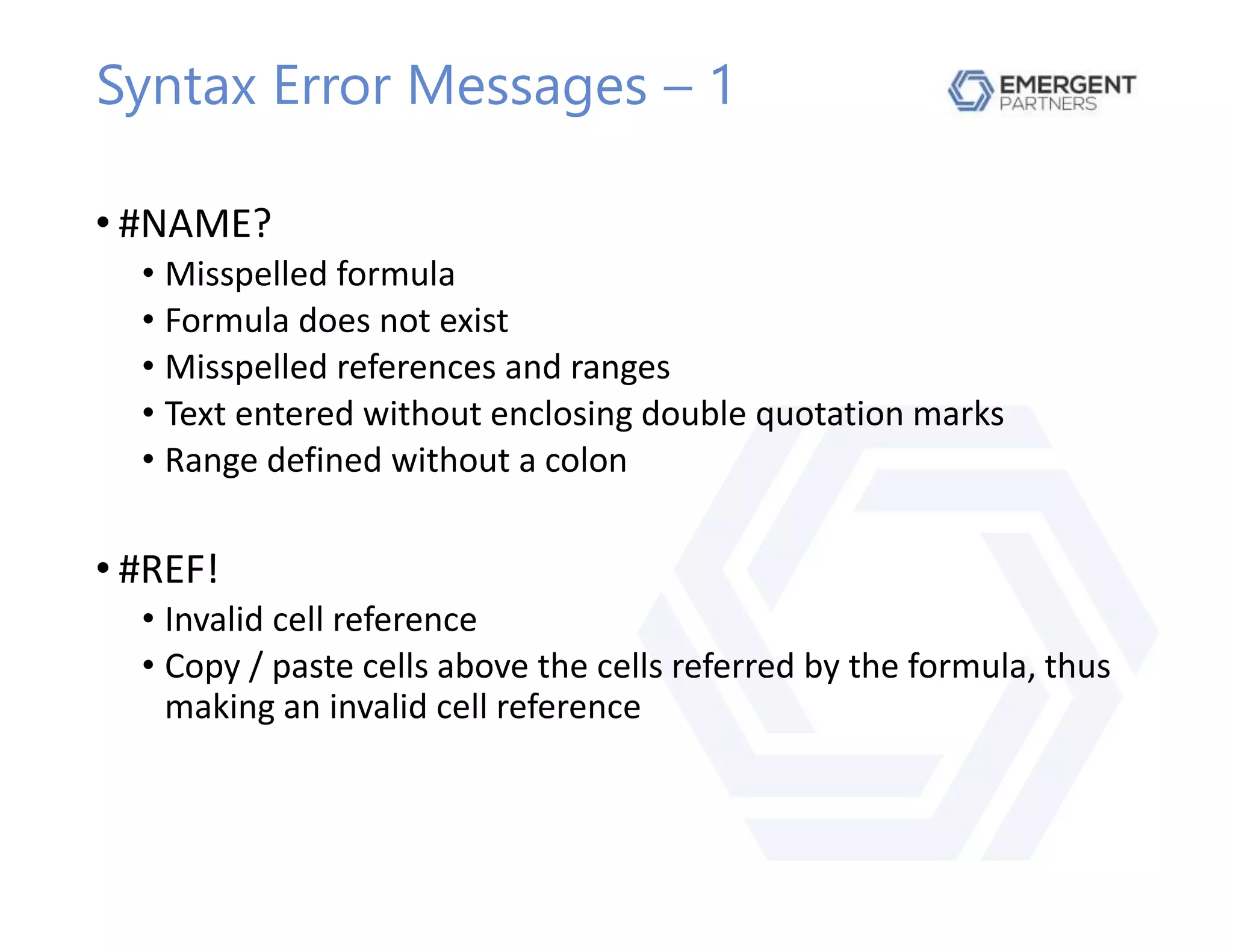 Syntax Error Messages – 1
• #NAME?
• Misspelled formula
• Formula does not exist
• Misspelled references and ranges
• Text entered without enclosing double quotation marks
• Range defined without a colon
• #REF!
• Invalid cell reference
• Copy / paste cells above the cells referred by the formula, thus
making an invalid cell reference
 