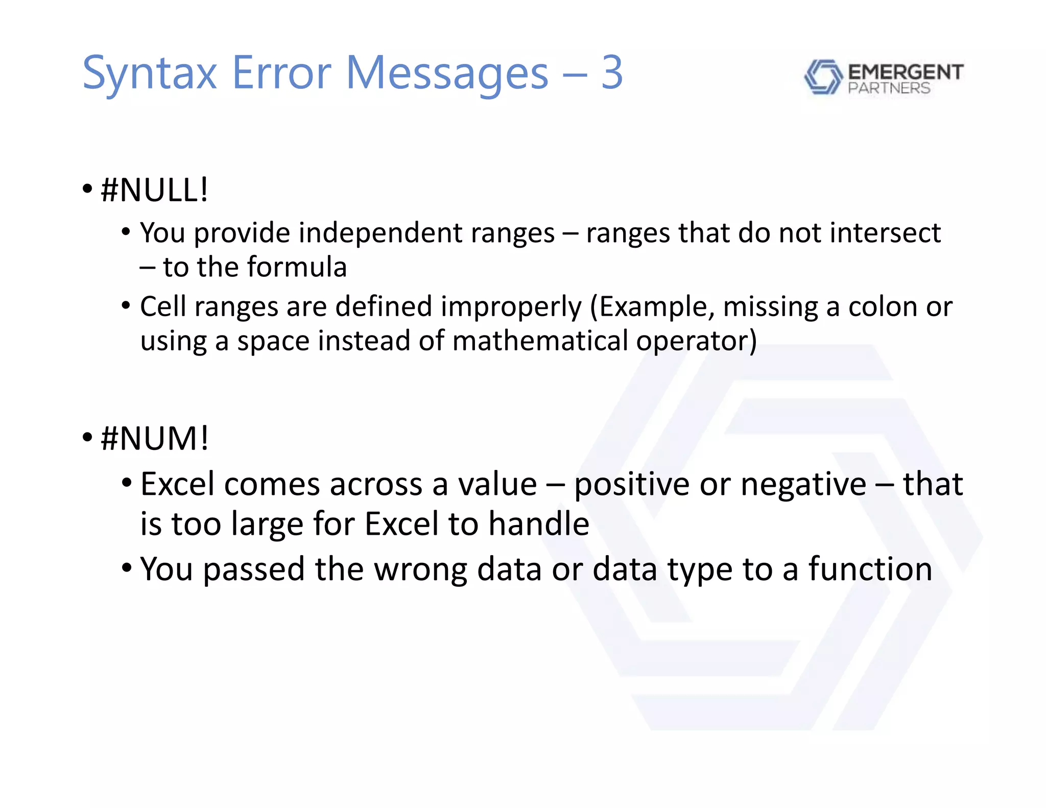 Syntax Error Messages – 3
• #NULL!
• You provide independent ranges – ranges that do not intersect
– to the formula
• Cell ranges are defined improperly (Example, missing a colon or
using a space instead of mathematical operator)
• #NUM!
• Excel comes across a value – positive or negative – that
is too large for Excel to handle
• You passed the wrong data or data type to a function
 