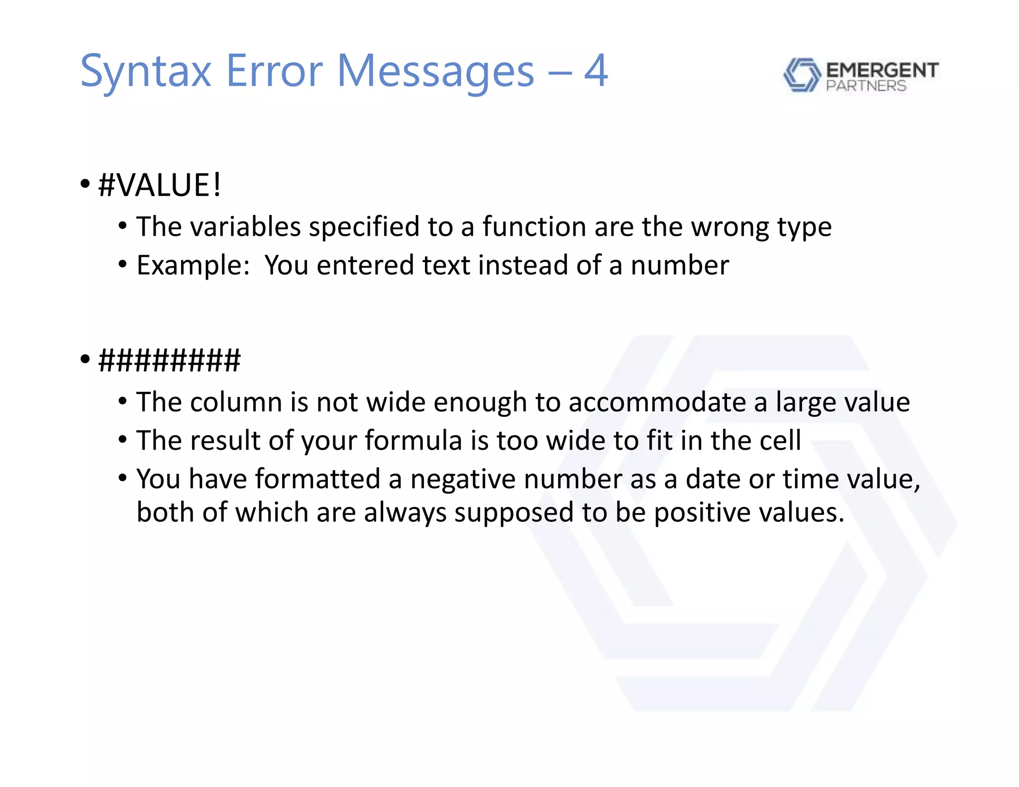 Syntax Error Messages – 4
• #VALUE!
• The variables specified to a function are the wrong type
• Example: You entered text instead of a number
• ########
• The column is not wide enough to accommodate a large value
• The result of your formula is too wide to fit in the cell
• You have formatted a negative number as a date or time value,
both of which are always supposed to be positive values.
 