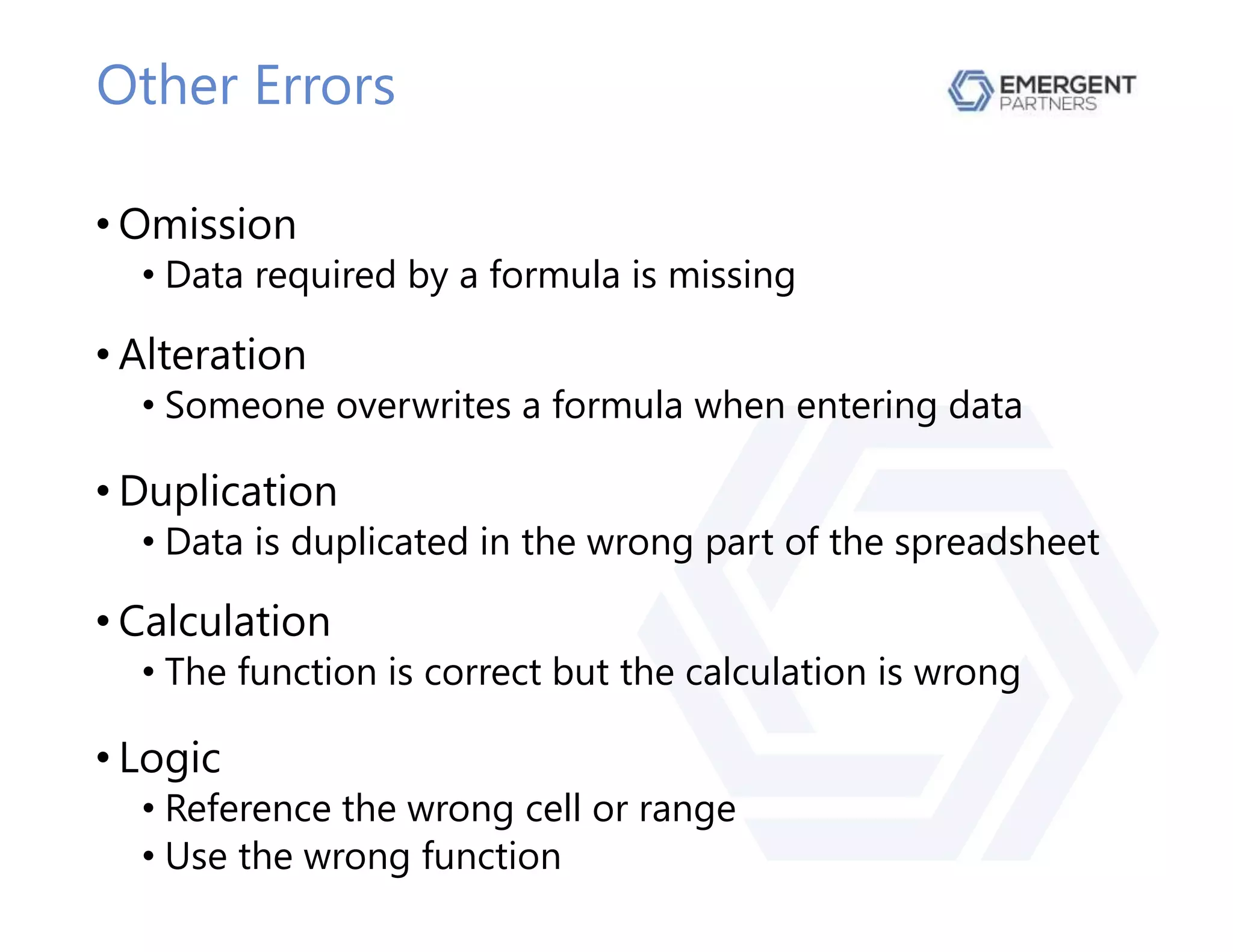 Other Errors
• Omission
• Data required by a formula is missing
• Alteration
• Someone overwrites a formula when entering data
• Duplication
• Data is duplicated in the wrong part of the spreadsheet
• Calculation
• The function is correct but the calculation is wrong
• Logic
• Reference the wrong cell or range
• Use the wrong function
 