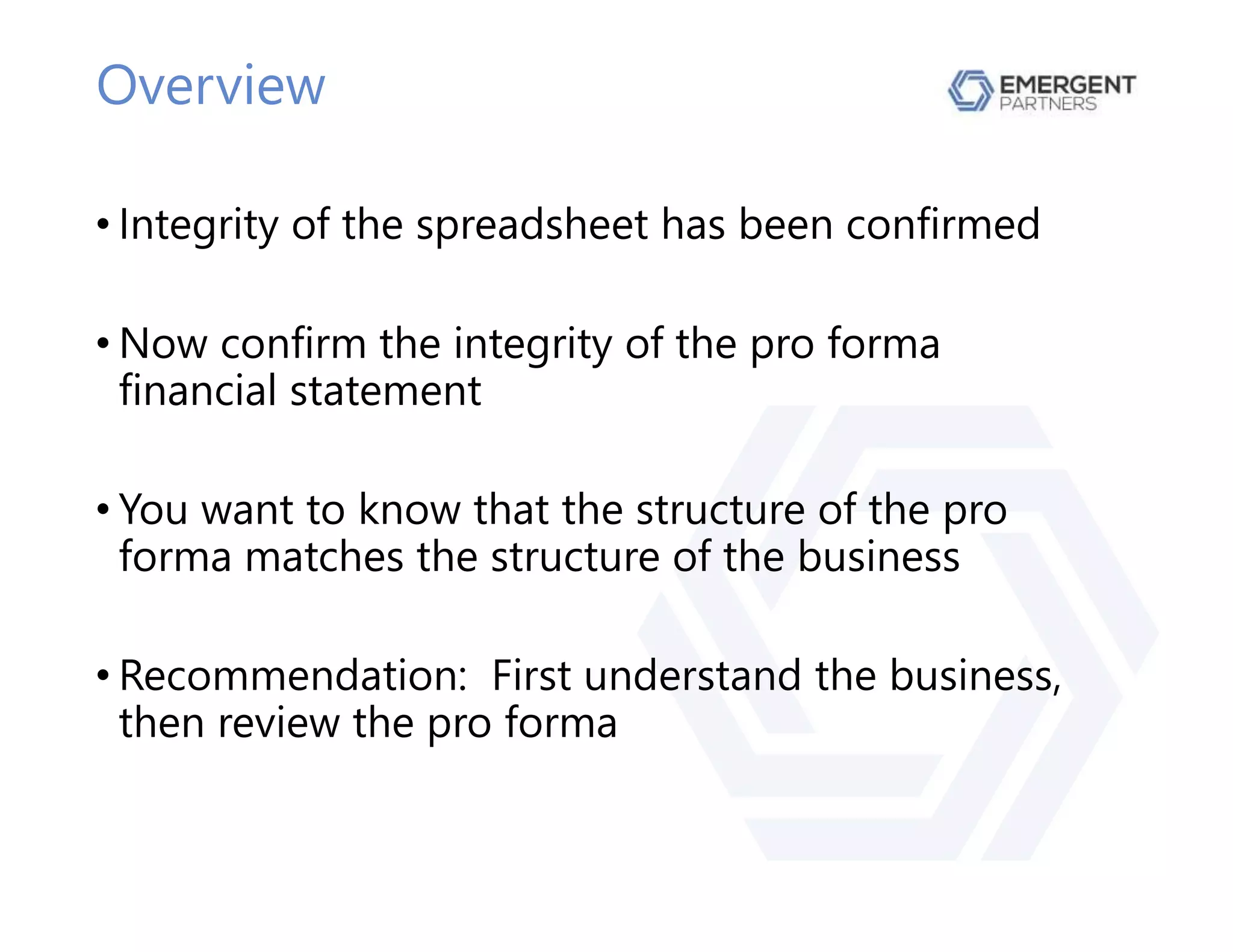 Overview
• Integrity of the spreadsheet has been confirmed
• Now confirm the integrity of the pro forma
financial statement
• You want to know that the structure of the pro
forma matches the structure of the business
• Recommendation: First understand the business,
then review the pro forma
 