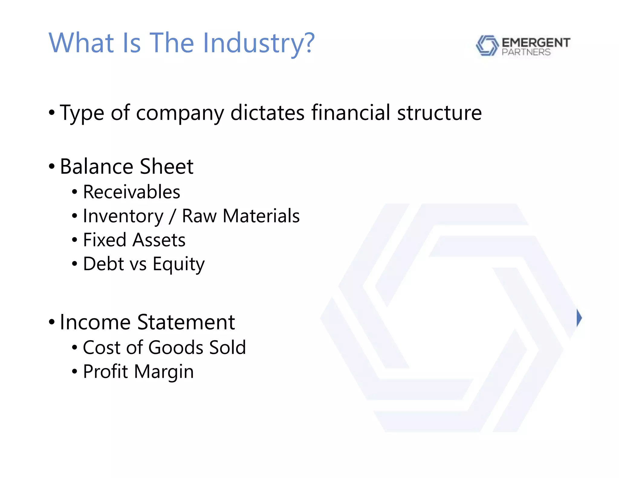 What Is The Industry?
• Type of company dictates financial structure
• Balance Sheet
• Receivables
• Inventory / Raw Materials
• Fixed Assets
• Debt vs Equity
• Income Statement
• Cost of Goods Sold
• Profit Margin
 