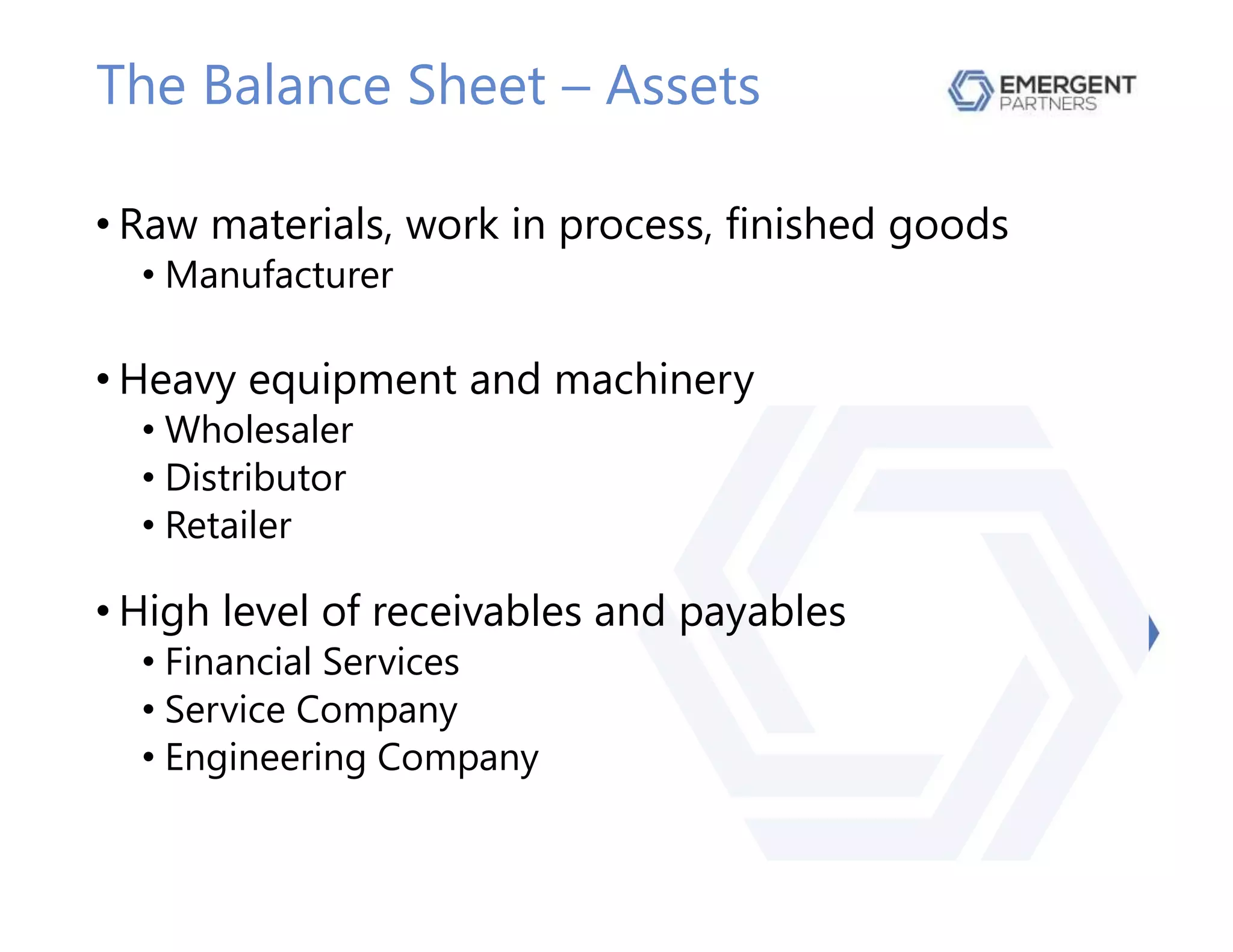 The Balance Sheet – Assets
• Raw materials, work in process, finished goods
• Manufacturer
• Heavy equipment and machinery
• Wholesaler
• Distributor
• Retailer
• High level of receivables and payables
• Financial Services
• Service Company
• Engineering Company
 