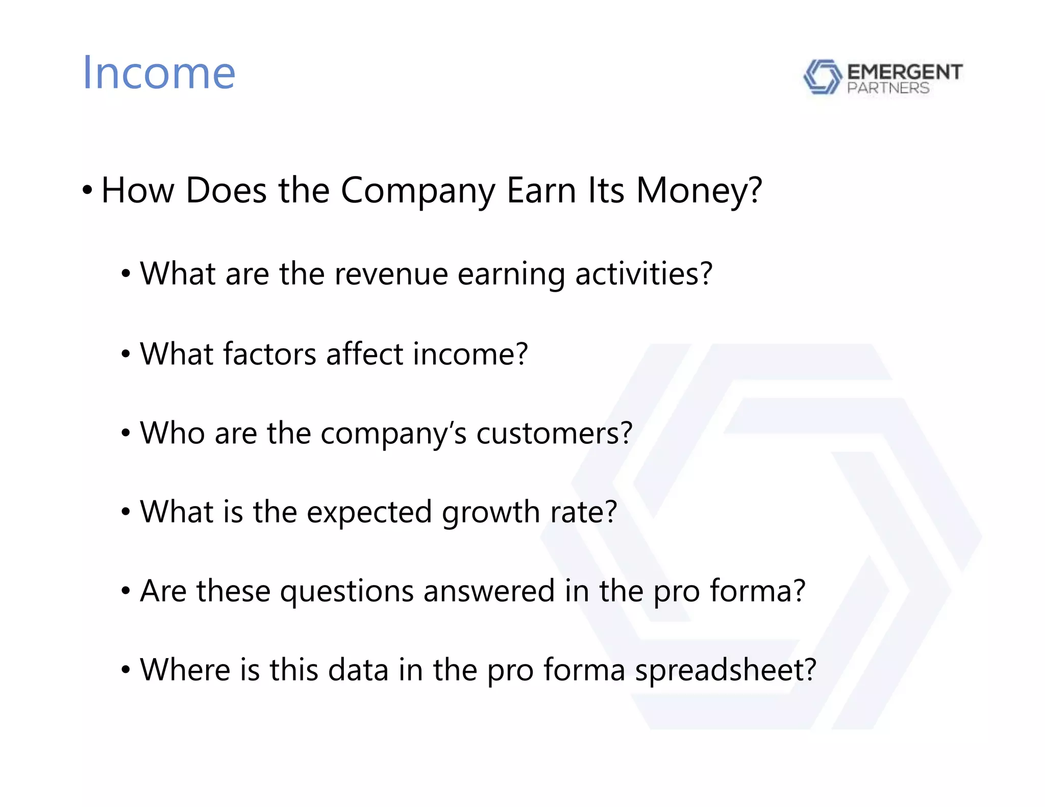 Income
• How Does the Company Earn Its Money?
• What are the revenue earning activities?
• What factors affect income?
• Who are the company’s customers?
• What is the expected growth rate?
• Are these questions answered in the pro forma?
• Where is this data in the pro forma spreadsheet?
 
