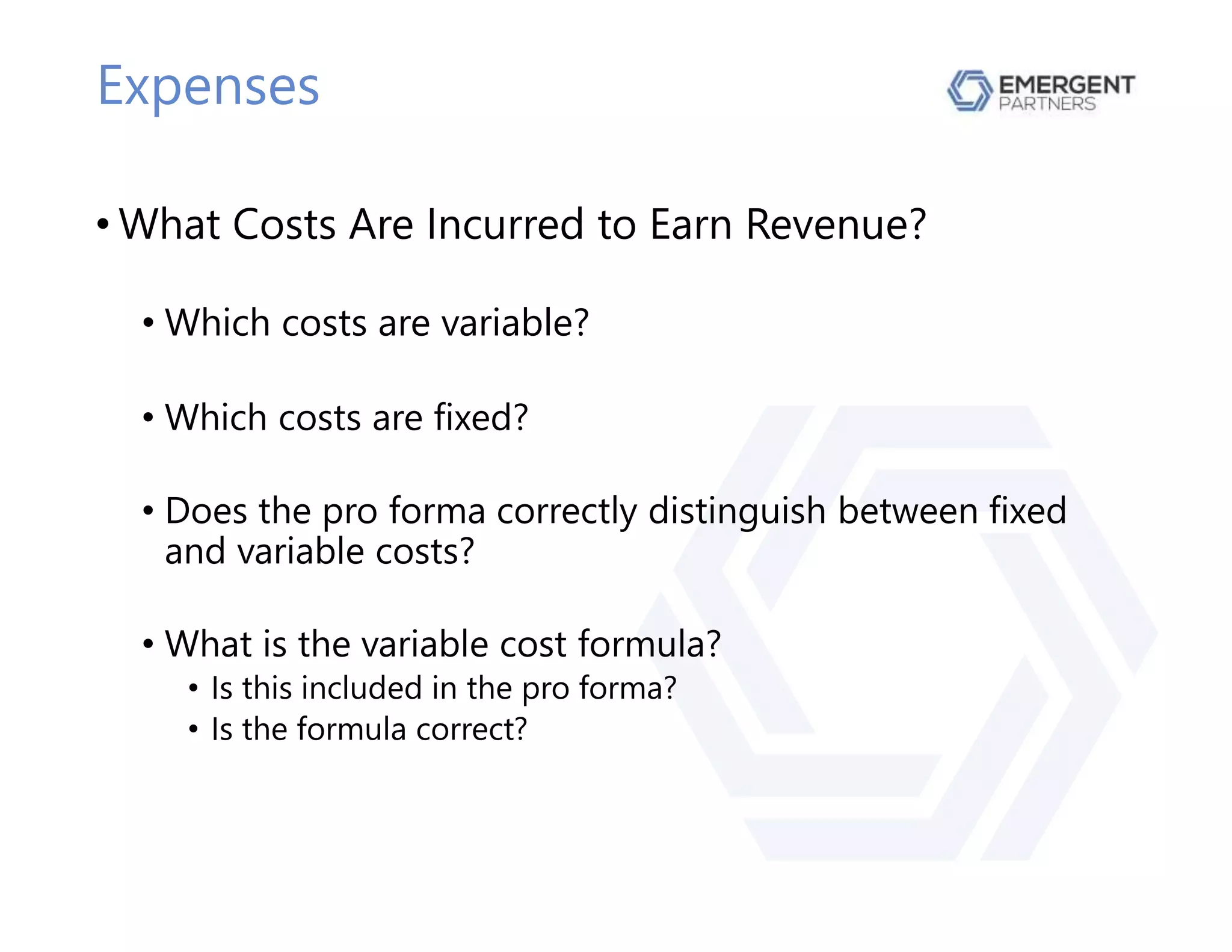 Expenses
• What Costs Are Incurred to Earn Revenue?
• Which costs are variable?
• Which costs are fixed?
• Does the pro forma correctly distinguish between fixed
and variable costs?
• What is the variable cost formula?
• Is this included in the pro forma?
• Is the formula correct?
 