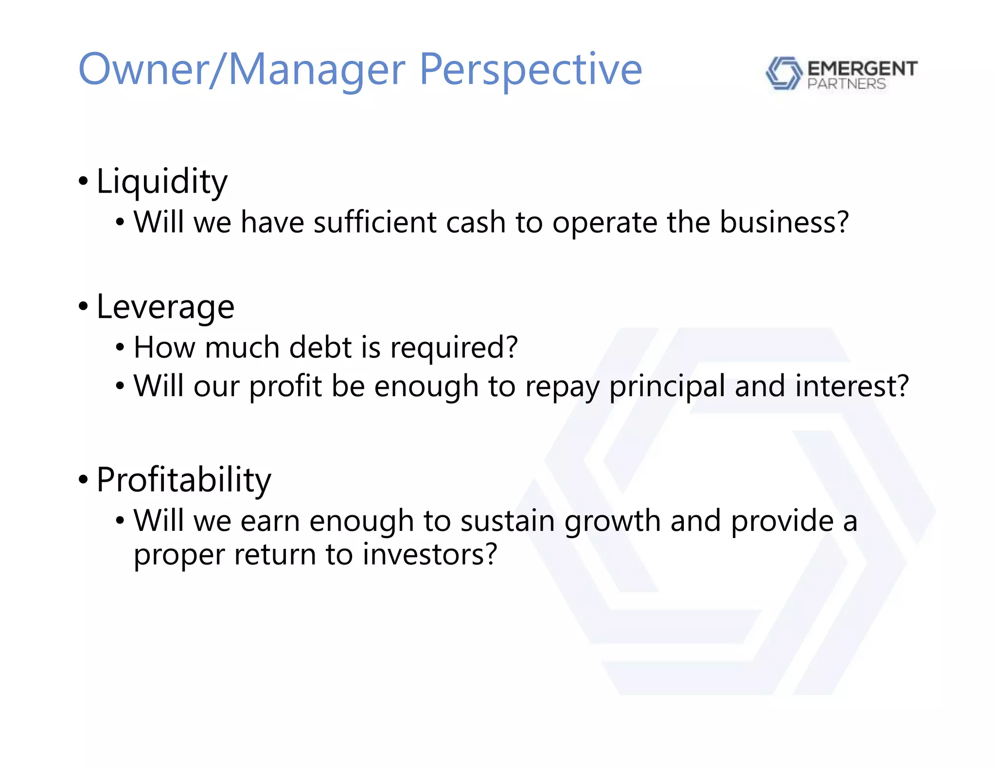 Owner/Manager Perspective
• Liquidity
• Will we have sufficient cash to operate the business?
• Leverage
• How much debt is required?
• Will our profit be enough to repay principal and interest?
• Profitability
• Will we earn enough to sustain growth and provide a
proper return to investors?
 