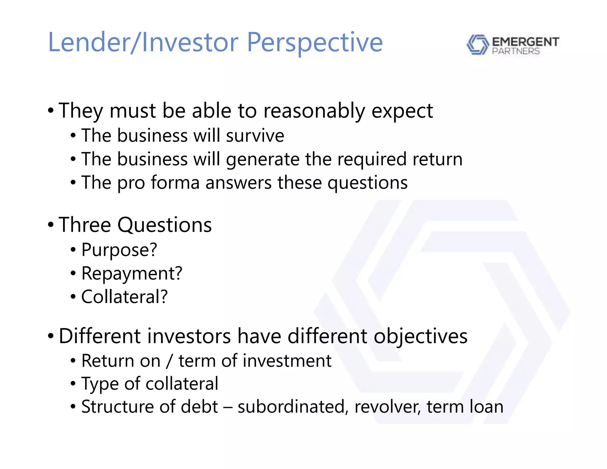 Lender/Investor Perspective
• They must be able to reasonably expect
• The business will survive
• The business will generate the required return
• The pro forma answers these questions
• Three Questions
• Purpose?
• Repayment?
• Collateral?
• Different investors have different objectives
• Return on / term of investment
• Type of collateral
• Structure of debt – subordinated, revolver, term loan
 