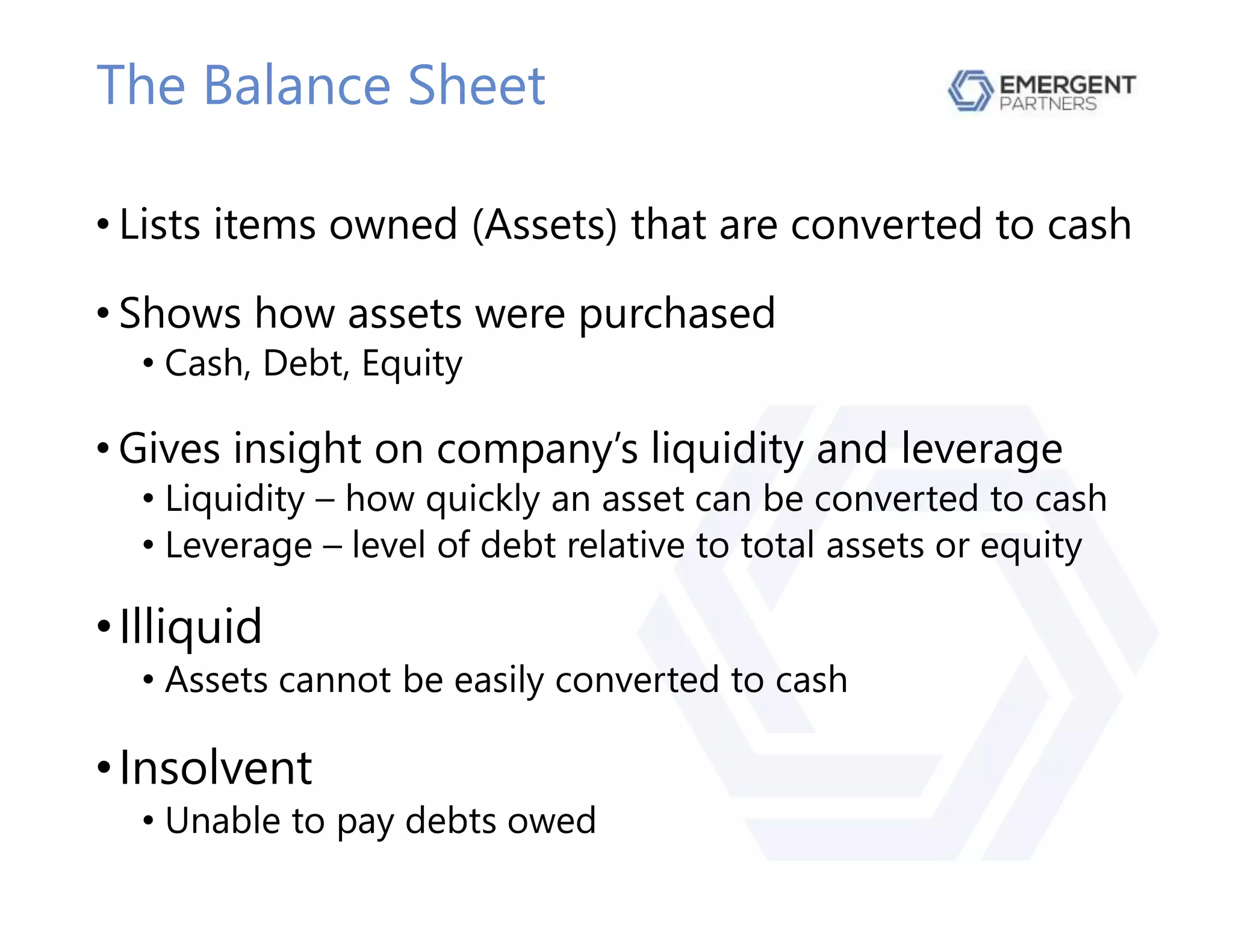 The Balance Sheet
• Lists items owned (Assets) that are converted to cash
• Shows how assets were purchased
• Cash, Debt, Equity
• Gives insight on company’s liquidity and leverage
• Liquidity – how quickly an asset can be converted to cash
• Leverage – level of debt relative to total assets or equity
•Illiquid
• Assets cannot be easily converted to cash
•Insolvent
• Unable to pay debts owed
 