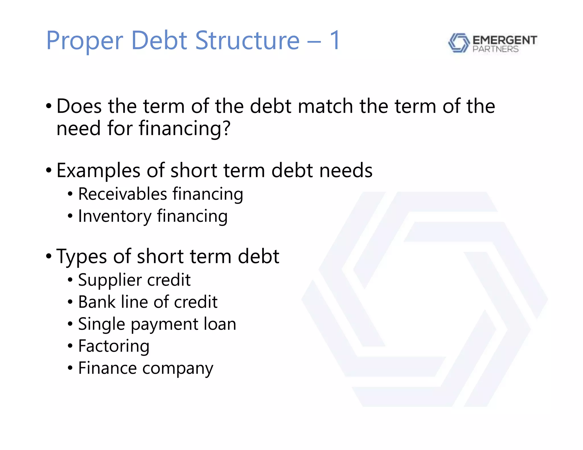 Proper Debt Structure – 1
• Does the term of the debt match the term of the
need for financing?
• Examples of short term debt needs
• Receivables financing
• Inventory financing
• Types of short term debt
• Supplier credit
• Bank line of credit
• Single payment loan
• Factoring
• Finance company
 