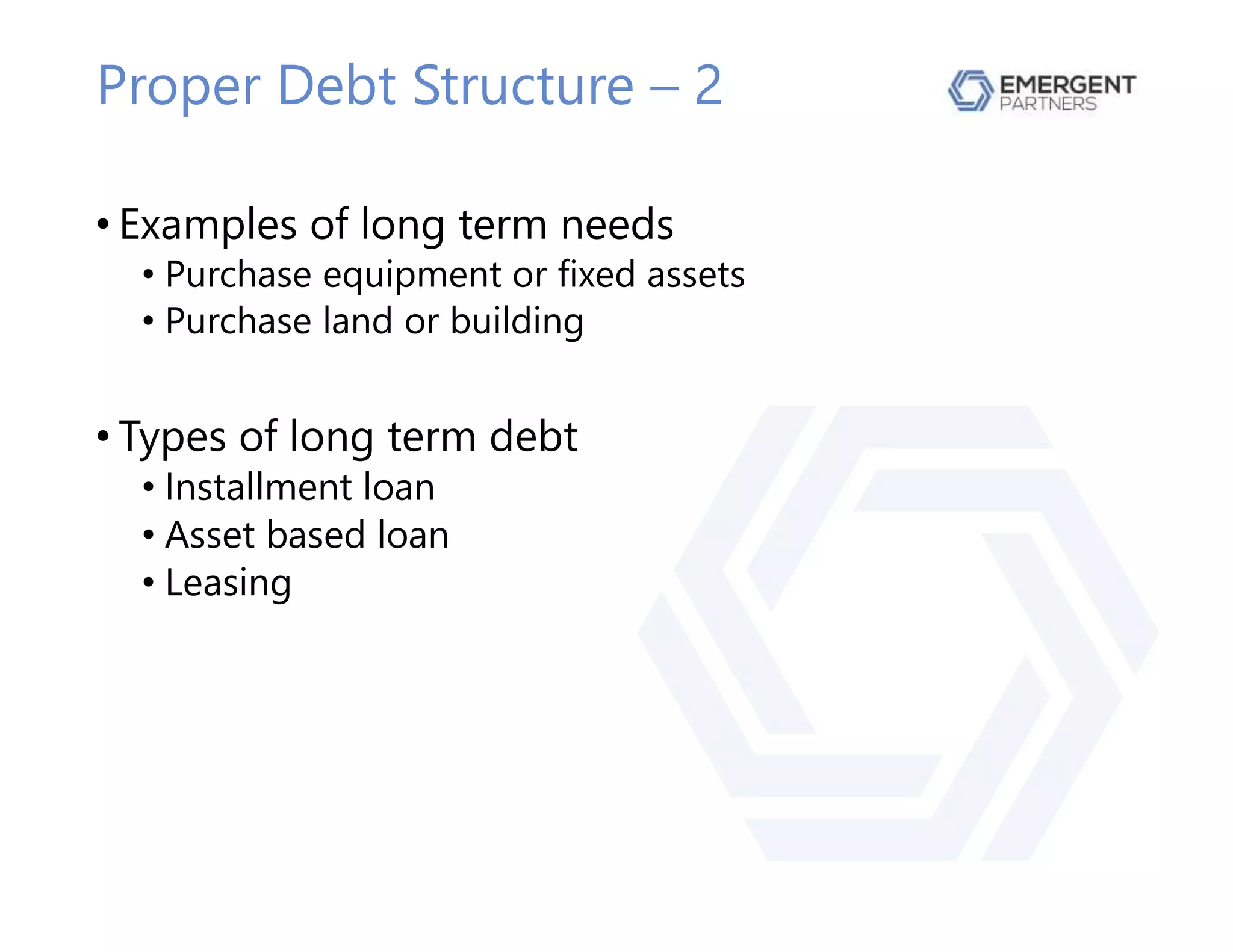 Proper Debt Structure – 2
• Examples of long term needs
• Purchase equipment or fixed assets
• Purchase land or building
• Types of long term debt
• Installment loan
• Asset based loan
• Leasing
 