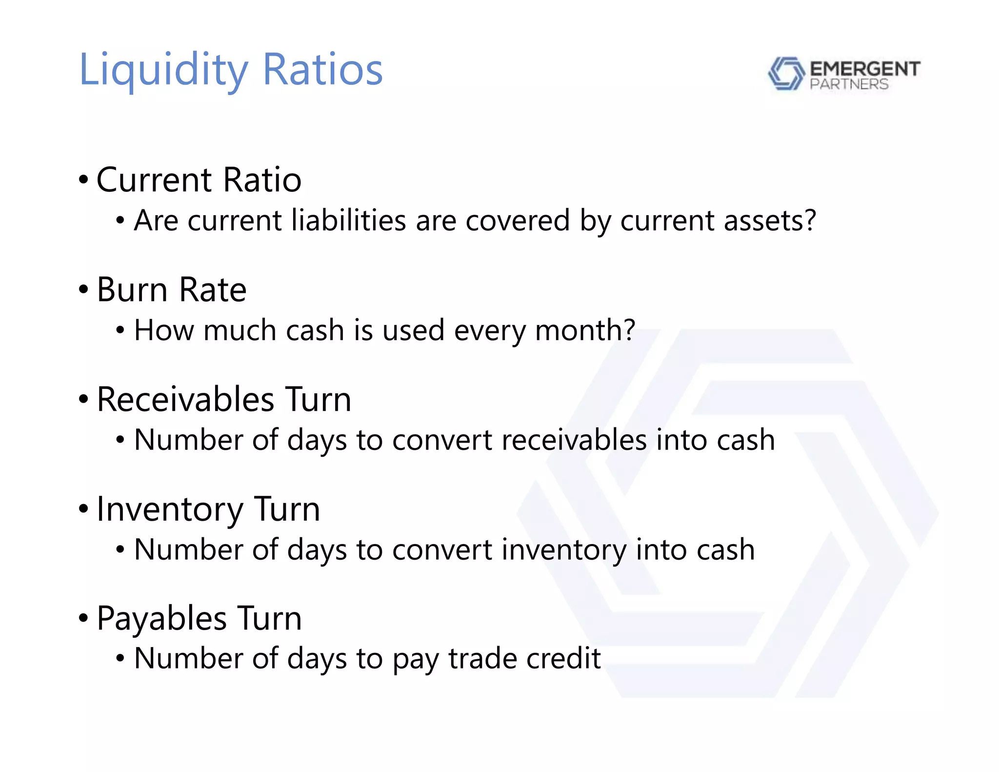 Liquidity Ratios
• Current Ratio
• Are current liabilities are covered by current assets?
• Burn Rate
• How much cash is used every month?
• Receivables Turn
• Number of days to convert receivables into cash
• Inventory Turn
• Number of days to convert inventory into cash
• Payables Turn
• Number of days to pay trade credit
 