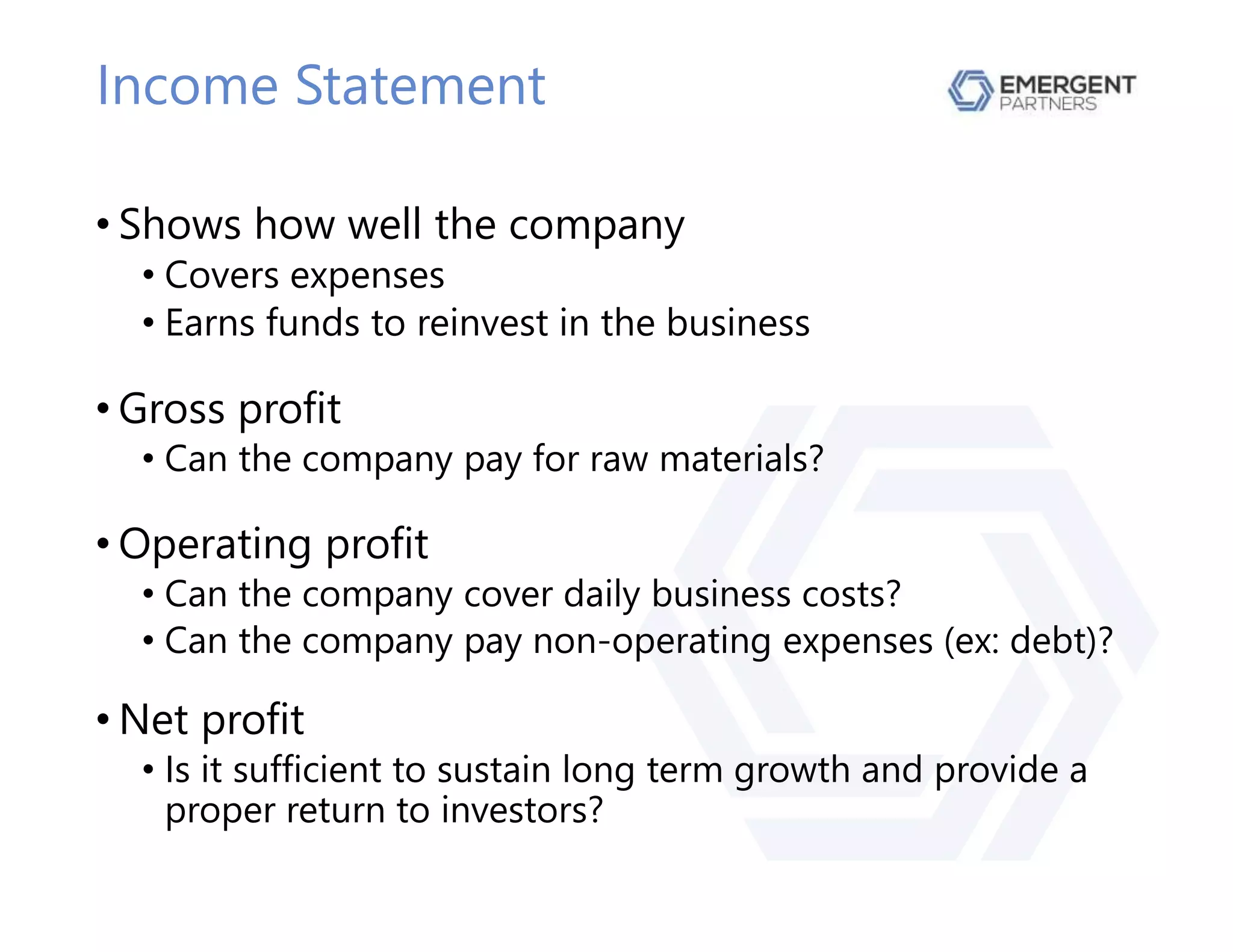 Income Statement
• Shows how well the company
• Covers expenses
• Earns funds to reinvest in the business
• Gross profit
• Can the company pay for raw materials?
• Operating profit
• Can the company cover daily business costs?
• Can the company pay non-operating expenses (ex: debt)?
• Net profit
• Is it sufficient to sustain long term growth and provide a
proper return to investors?
 