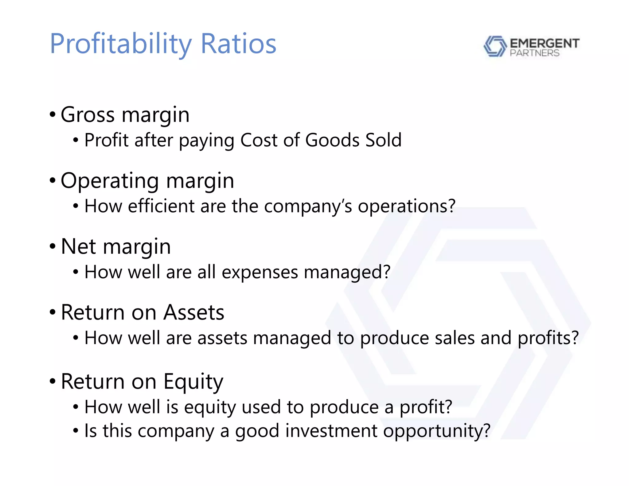 Profitability Ratios
• Gross margin
• Profit after paying Cost of Goods Sold
• Operating margin
• How efficient are the company’s operations?
• Net margin
• How well are all expenses managed?
• Return on Assets
• How well are assets managed to produce sales and profits?
• Return on Equity
• How well is equity used to produce a profit?
• Is this company a good investment opportunity?
 