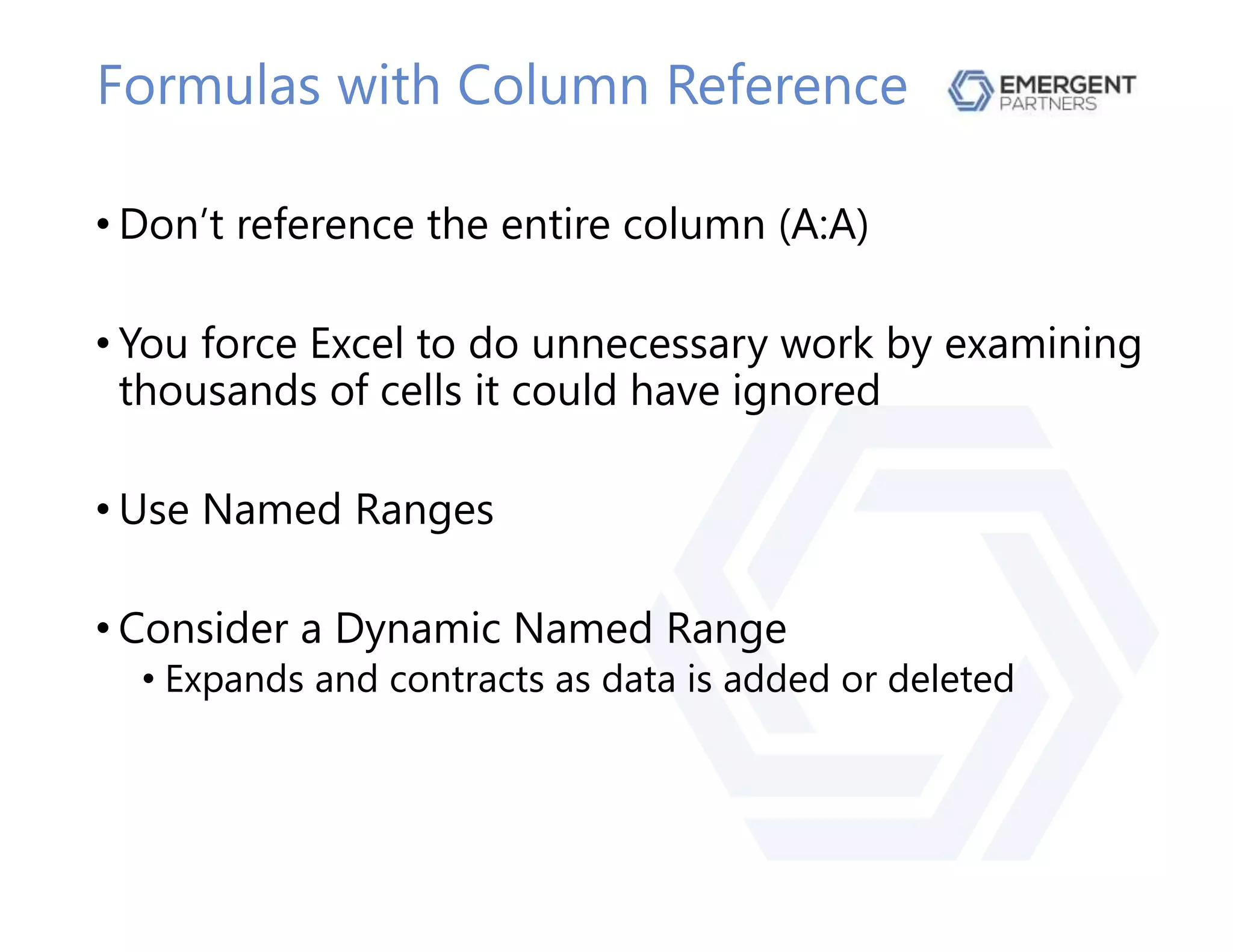 Formulas with Column Reference
• Don’t reference the entire column (A:A)
• You force Excel to do unnecessary work by examining
thousands of cells it could have ignored
• Use Named Ranges
• Consider a Dynamic Named Range
• Expands and contracts as data is added or deleted
 