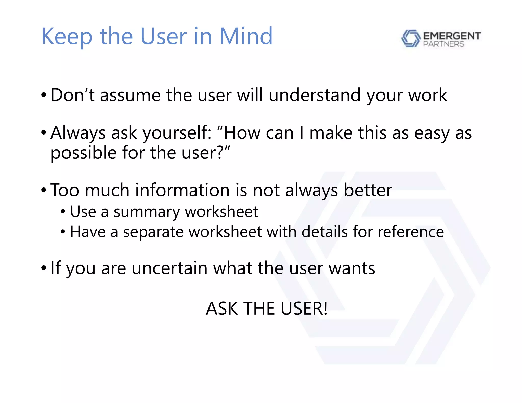 Keep the User in Mind
• Don’t assume the user will understand your work
• Always ask yourself: “How can I make this as easy as
possible for the user?”
• Too much information is not always better
• Use a summary worksheet
• Have a separate worksheet with details for reference
• If you are uncertain what the user wants
ASK THE USER!
 