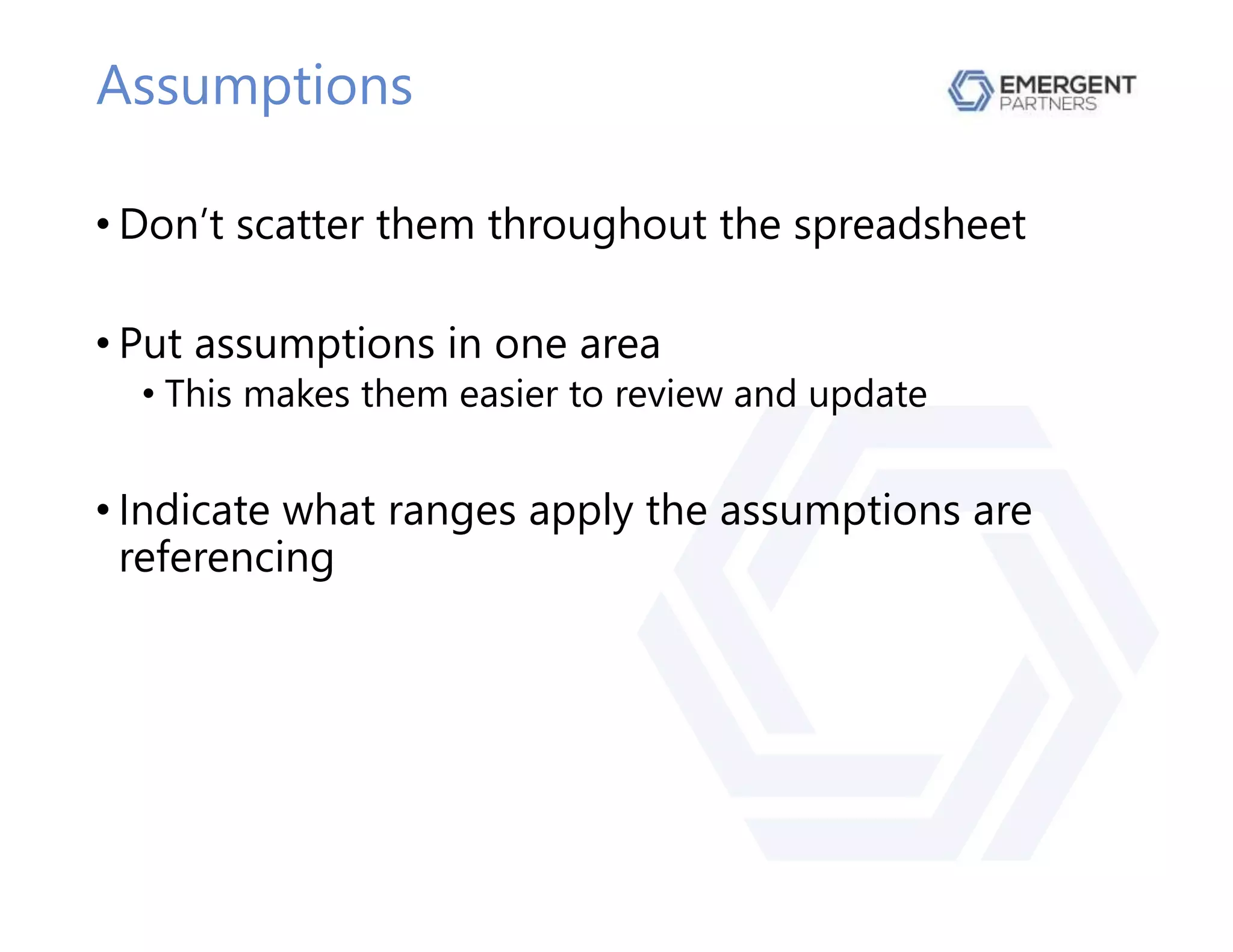 Assumptions
• Don’t scatter them throughout the spreadsheet
• Put assumptions in one area
• This makes them easier to review and update
• Indicate what ranges apply the assumptions are
referencing
 