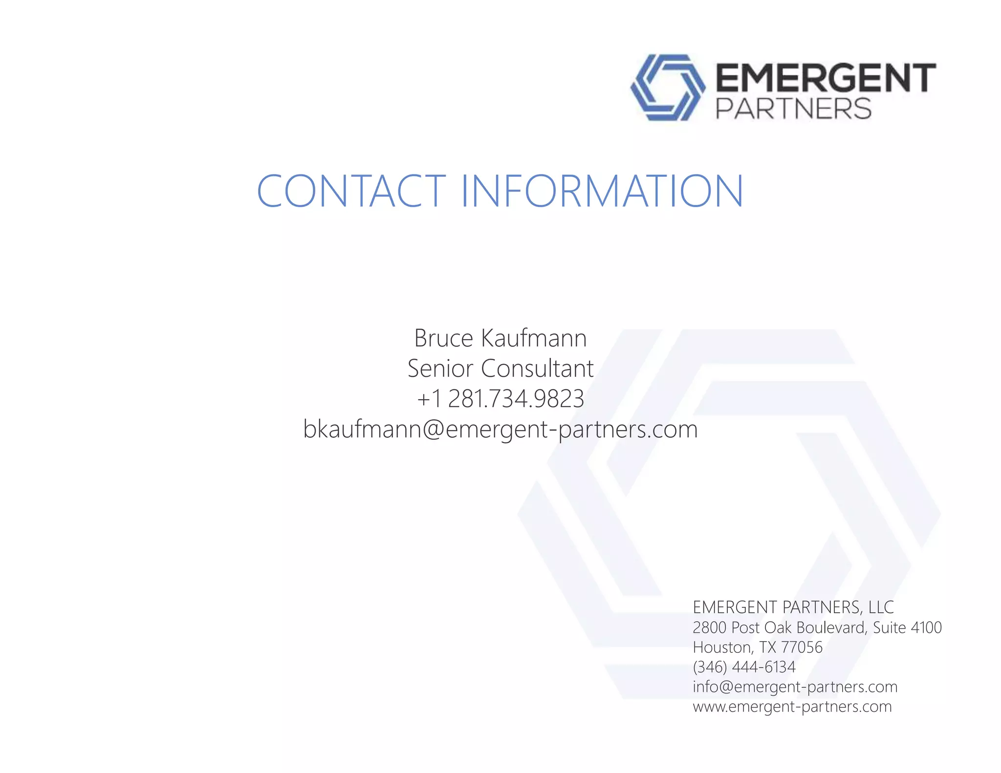 EMERGENT PARTNERS, LLC
2800 Post Oak Boulevard, Suite 4100
Houston, TX 77056
(346) 444-6134
info@emergent-partners.com
www.emergent-partners.com
CONTACT INFORMATION
Bruce Kaufmann
Senior Consultant
+1 281.734.9823
bkaufmann@emergent-partners.com
 