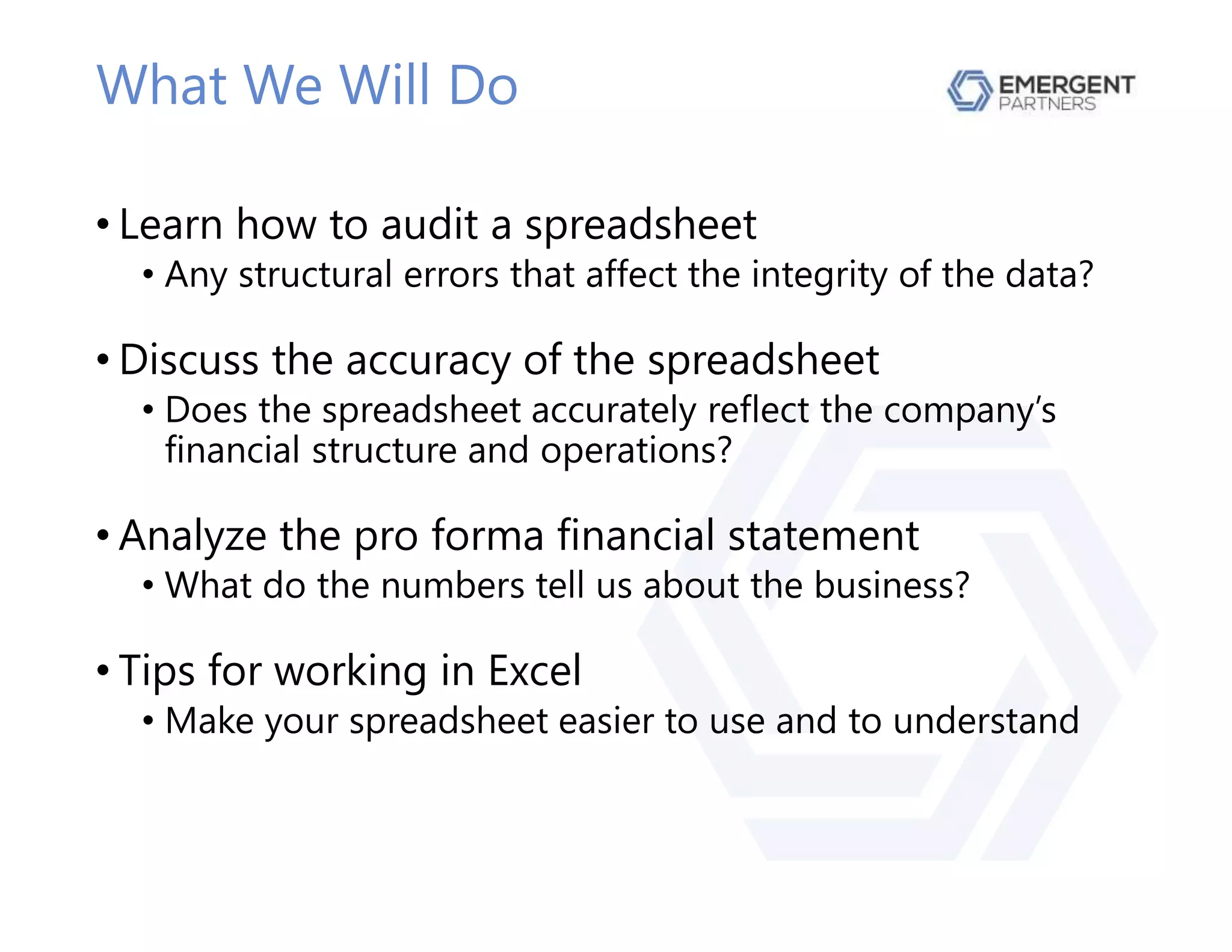 What We Will Do
• Learn how to audit a spreadsheet
• Any structural errors that affect the integrity of the data?
• Discuss the accuracy of the spreadsheet
• Does the spreadsheet accurately reflect the company’s
financial structure and operations?
• Analyze the pro forma financial statement
• What do the numbers tell us about the business?
• Tips for working in Excel
• Make your spreadsheet easier to use and to understand
 
