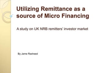 Utilizing Remittance as a source of Micro Financing A study on UK NRB remitters’ investor market By JameRasheed 