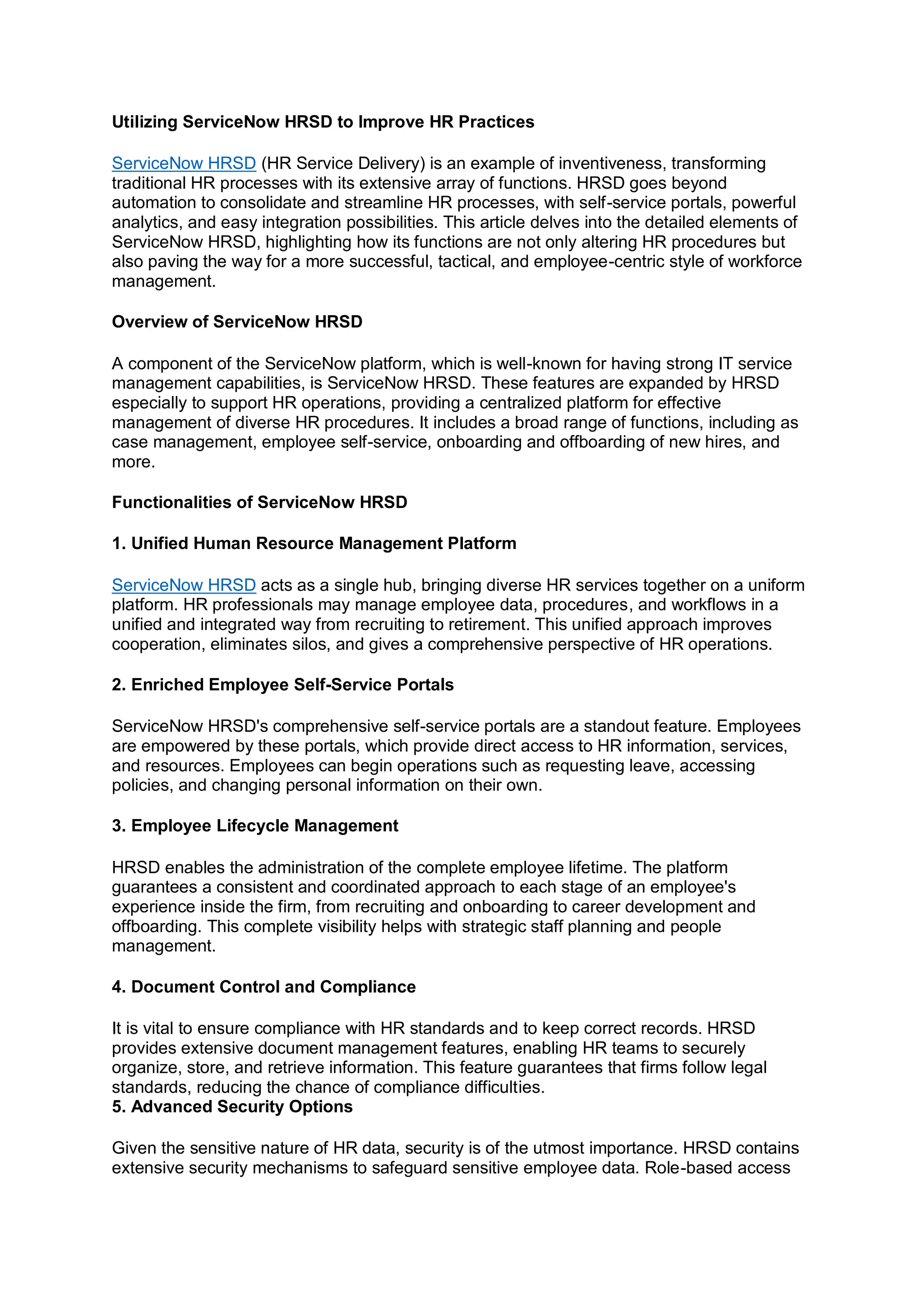 Utilizing ServiceNow HRSD to Improve HR Practices
ServiceNow HRSD (HR Service Delivery) is an example of inventiveness, transforming
traditional HR processes with its extensive array of functions. HRSD goes beyond
automation to consolidate and streamline HR processes, with self-service portals, powerful
analytics, and easy integration possibilities. This article delves into the detailed elements of
ServiceNow HRSD, highlighting how its functions are not only altering HR procedures but
also paving the way for a more successful, tactical, and employee-centric style of workforce
management.
Overview of ServiceNow HRSD
A component of the ServiceNow platform, which is well-known for having strong IT service
management capabilities, is ServiceNow HRSD. These features are expanded by HRSD
especially to support HR operations, providing a centralized platform for effective
management of diverse HR procedures. It includes a broad range of functions, including as
case management, employee self-service, onboarding and offboarding of new hires, and
more.
Functionalities of ServiceNow HRSD
1. Unified Human Resource Management Platform
ServiceNow HRSD acts as a single hub, bringing diverse HR services together on a uniform
platform. HR professionals may manage employee data, procedures, and workflows in a
unified and integrated way from recruiting to retirement. This unified approach improves
cooperation, eliminates silos, and gives a comprehensive perspective of HR operations.
2. Enriched Employee Self-Service Portals
ServiceNow HRSD's comprehensive self-service portals are a standout feature. Employees
are empowered by these portals, which provide direct access to HR information, services,
and resources. Employees can begin operations such as requesting leave, accessing
policies, and changing personal information on their own.
3. Employee Lifecycle Management
HRSD enables the administration of the complete employee lifetime. The platform
guarantees a consistent and coordinated approach to each stage of an employee's
experience inside the firm, from recruiting and onboarding to career development and
offboarding. This complete visibility helps with strategic staff planning and people
management.
4. Document Control and Compliance
It is vital to ensure compliance with HR standards and to keep correct records. HRSD
provides extensive document management features, enabling HR teams to securely
organize, store, and retrieve information. This feature guarantees that firms follow legal
standards, reducing the chance of compliance difficulties.
5. Advanced Security Options
Given the sensitive nature of HR data, security is of the utmost importance. HRSD contains
extensive security mechanisms to safeguard sensitive employee data. Role-based access
 