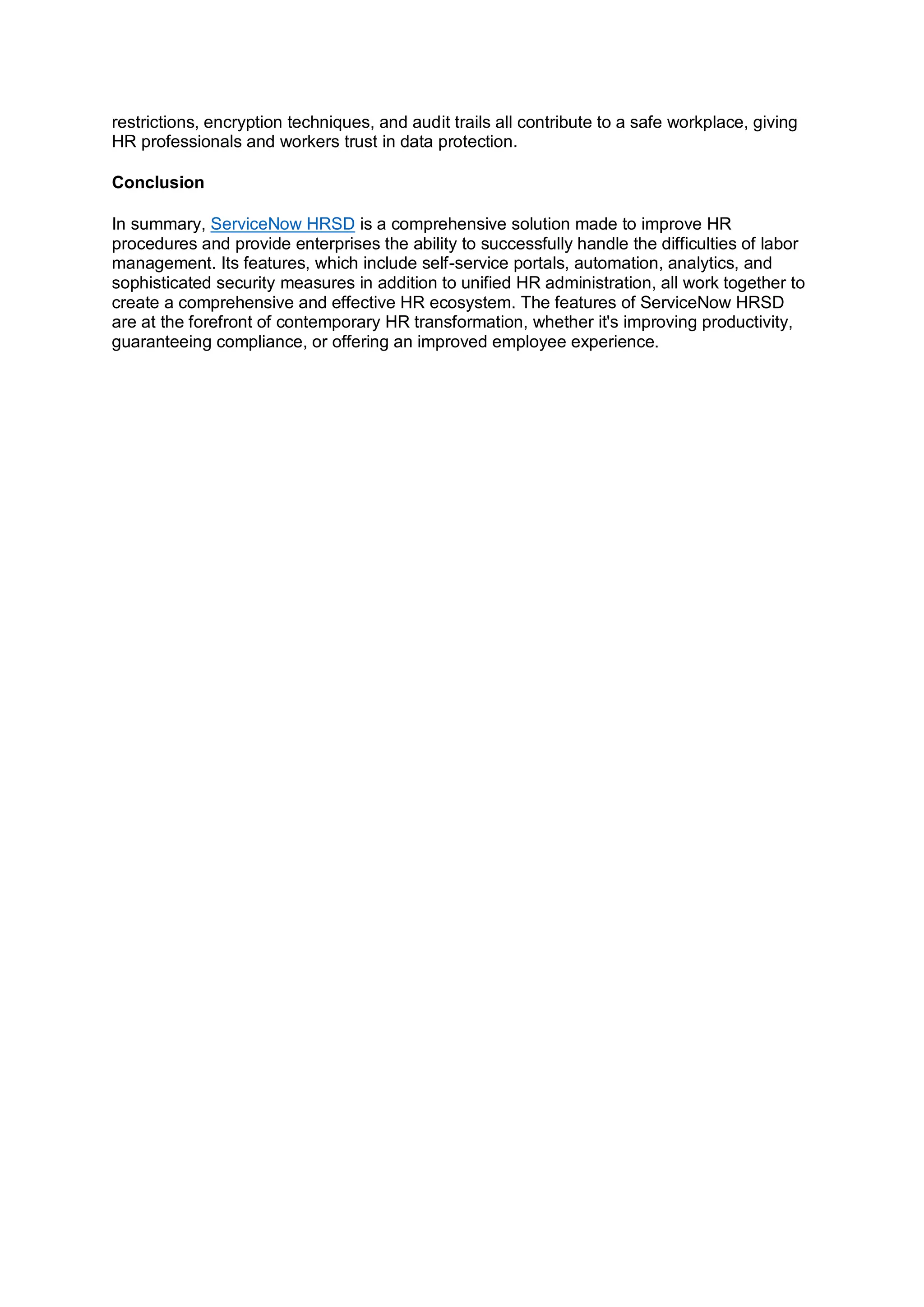 restrictions, encryption techniques, and audit trails all contribute to a safe workplace, giving
HR professionals and workers trust in data protection.
Conclusion
In summary, ServiceNow HRSD is a comprehensive solution made to improve HR
procedures and provide enterprises the ability to successfully handle the difficulties of labor
management. Its features, which include self-service portals, automation, analytics, and
sophisticated security measures in addition to unified HR administration, all work together to
create a comprehensive and effective HR ecosystem. The features of ServiceNow HRSD
are at the forefront of contemporary HR transformation, whether it's improving productivity,
guaranteeing compliance, or offering an improved employee experience.
 