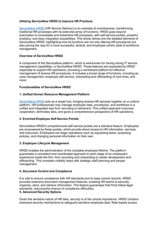 Utilizing ServiceNow HRSD to Improve HR Practices
ServiceNow HRSD (HR Service Delivery) is an example of inventiveness, transforming
traditional HR processes with its extensive array of functions. HRSD goes beyond
automation to consolidate and streamline HR processes, with self-service portals, powerful
analytics, and easy integration possibilities. This article delves into the detailed elements of
ServiceNow HRSD, highlighting how its functions are not only altering HR procedures but
also paving the way for a more successful, tactical, and employee-centric style of workforce
management.
Overview of ServiceNow HRSD
A component of the ServiceNow platform, which is well-known for having strong IT service
management capabilities, is ServiceNow HRSD. These features are expanded by HRSD
especially to support HR operations, providing a centralized platform for effective
management of diverse HR procedures. It includes a broad range of functions, including as
case management, employee self-service, onboarding and offboarding of new hires, and
more.
Functionalities of ServiceNow HRSD
1. Unified Human Resource Management Platform
ServiceNow HRSD acts as a single hub, bringing diverse HR services together on a uniform
platform. HR professionals may manage employee data, procedures, and workflows in a
unified and integrated way from recruiting to retirement. This unified approach improves
cooperation, eliminates silos, and gives a comprehensive perspective of HR operations.
2. Enriched Employee Self-Service Portals
ServiceNow HRSD's comprehensive self-service portals are a standout feature. Employees
are empowered by these portals, which provide direct access to HR information, services,
and resources. Employees can begin operations such as requesting leave, accessing
policies, and changing personal information on their own.
3. Employee Lifecycle Management
HRSD enables the administration of the complete employee lifetime. The platform
guarantees a consistent and coordinated approach to each stage of an employee's
experience inside the firm, from recruiting and onboarding to career development and
offboarding. This complete visibility helps with strategic staff planning and people
management.
4. Document Control and Compliance
It is vital to ensure compliance with HR standards and to keep correct records. HRSD
provides extensive document management features, enabling HR teams to securely
organize, store, and retrieve information. This feature guarantees that firms follow legal
standards, reducing the chance of compliance difficulties.
5. Advanced Security Options
Given the sensitive nature of HR data, security is of the utmost importance. HRSD contains
extensive security mechanisms to safeguard sensitive employee data. Role-based access
 