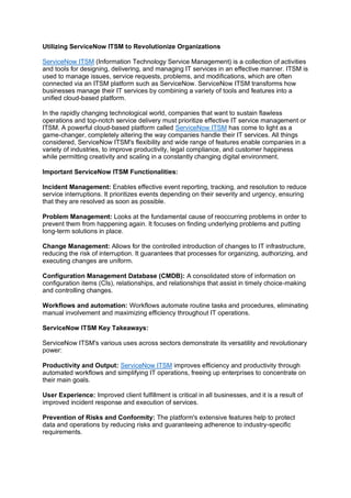 Utilizing ServiceNow ITSM to Revolutionize Organizations
ServiceNow ITSM (Information Technology Service Management) is a collection of activities
and tools for designing, delivering, and managing IT services in an effective manner. ITSM is
used to manage issues, service requests, problems, and modifications, which are often
connected via an ITSM platform such as ServiceNow. ServiceNow ITSM transforms how
businesses manage their IT services by combining a variety of tools and features into a
unified cloud-based platform.
In the rapidly changing technological world, companies that want to sustain flawless
operations and top-notch service delivery must prioritize effective IT service management or
ITSM. A powerful cloud-based platform called ServiceNow ITSM has come to light as a
game-changer, completely altering the way companies handle their IT services. All things
considered, ServiceNow ITSM's flexibility and wide range of features enable companies in a
variety of industries, to improve productivity, legal compliance, and customer happiness
while permitting creativity and scaling in a constantly changing digital environment.
Important ServiceNow ITSM Functionalities:
Incident Management: Enables effective event reporting, tracking, and resolution to reduce
service interruptions. It prioritizes events depending on their severity and urgency, ensuring
that they are resolved as soon as possible.
Problem Management: Looks at the fundamental cause of reoccurring problems in order to
prevent them from happening again. It focuses on finding underlying problems and putting
long-term solutions in place.
Change Management: Allows for the controlled introduction of changes to IT infrastructure,
reducing the risk of interruption. It guarantees that processes for organizing, authorizing, and
executing changes are uniform.
Configuration Management Database (CMDB): A consolidated store of information on
configuration items (CIs), relationships, and relationships that assist in timely choice-making
and controlling changes.
Workflows and automation: Workflows automate routine tasks and procedures, eliminating
manual involvement and maximizing efficiency throughout IT operations.
ServiceNow ITSM Key Takeaways:
ServiceNow ITSM's various uses across sectors demonstrate its versatility and revolutionary
power:
Productivity and Output: ServiceNow ITSM improves efficiency and productivity through
automated workflows and simplifying IT operations, freeing up enterprises to concentrate on
their main goals.
User Experience: Improved client fulfillment is critical in all businesses, and it is a result of
improved incident response and execution of services.
Prevention of Risks and Conformity: The platform's extensive features help to protect
data and operations by reducing risks and guaranteeing adherence to industry-specific
requirements.
 