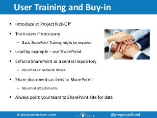 sharepointmaven.com @gregoryzelfondsharepointmaven.com @gregoryzelfond
User Training and Buy-in
 Introduce at Project Kick-Off
 Train users if necessary
– Basic SharePoint Training might be required
 Lead by example – use SharePoint
 Enforce SharePoint as a central repository
– No email or network drives
 Share documents as links to SharePoint
– No email attachments
 Always point your team to SharePoint site for data
 