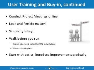 sharepointmaven.com @gregoryzelfondsharepointmaven.com @gregoryzelfond
User Training and Buy-in, continued
 Conduct Project Meetings online
 Look and Feel do matter!
 Simplicity is key!
 Walk before you run
– Project Site should match PM/PMO maturity level
– Methodology in place
 Start with basics, introduce improvements gradually
 