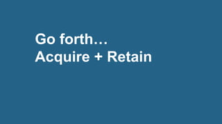 Go forth…
Acquire + Retain
 