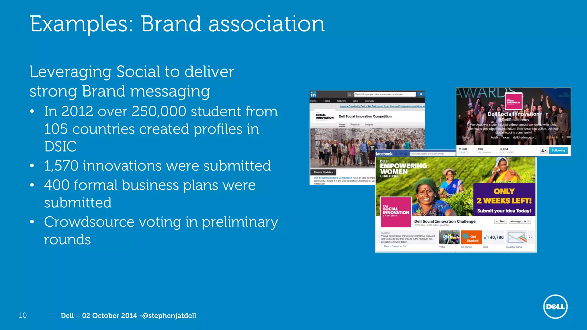 Dell – 02 October 2014 -@stephenjatdell10
Examples: Brand association
Leveraging Social to deliver
strong Brand messaging
• In 2012 over 250,000 student from
105 countries created profiles in
DSIC
• 1,570 innovations were submitted
• 400 formal business plans were
submitted
• Crowdsource voting in preliminary
rounds
 