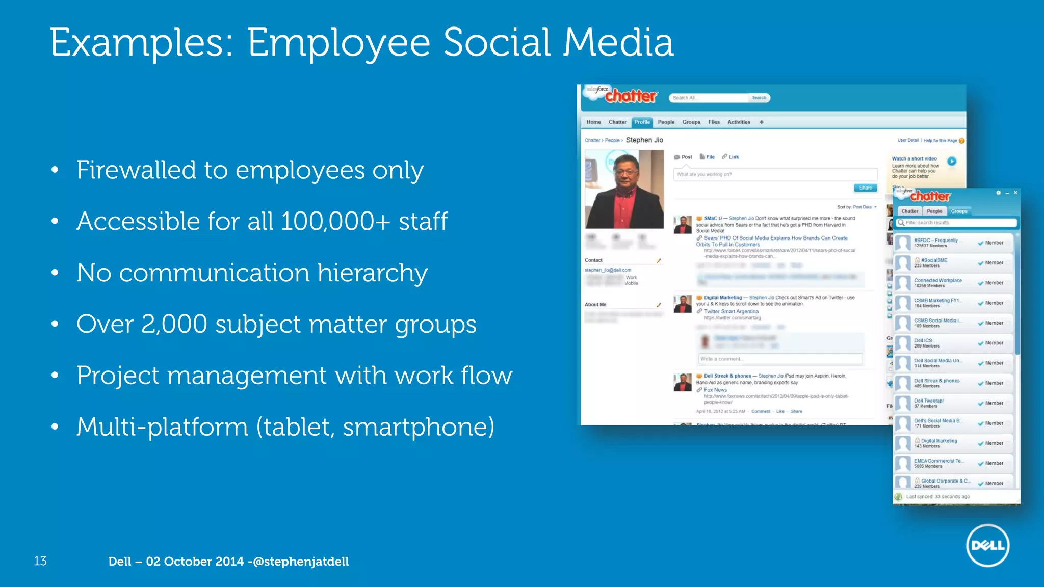 Dell – 02 October 2014 -@stephenjatdell13
Examples: Employee Social Media
• Firewalled to employees only
• Accessible for all 100,000+ staff
• No communication hierarchy
• Over 2,000 subject matter groups
• Project management with work flow
• Multi-platform (tablet, smartphone)
 