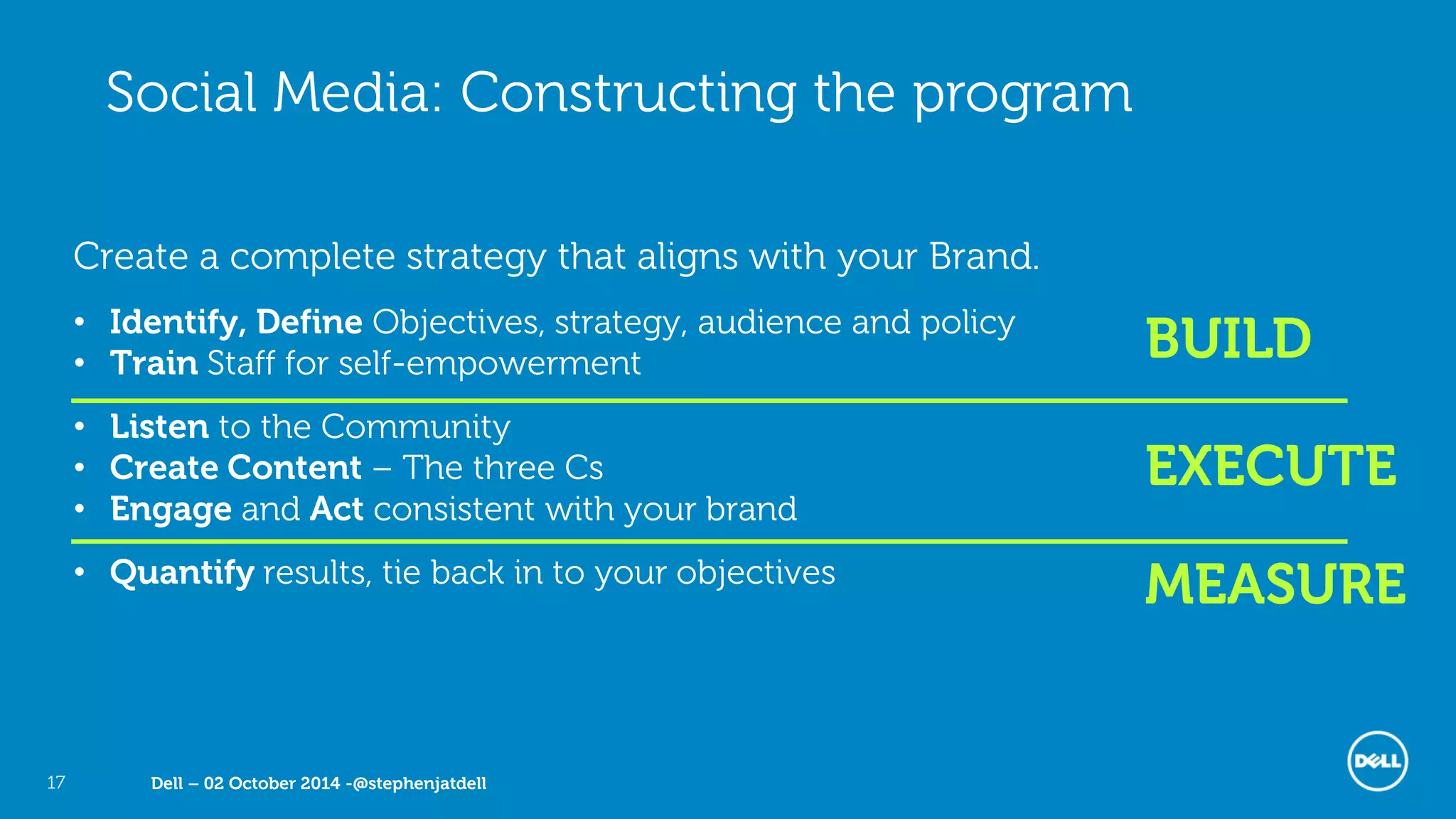 Dell – 02 October 2014 -@stephenjatdell17
Create a complete strategy that aligns with your Brand.
• Identify, Define Objectives, strategy, audience and policy
• Train Staff for self-empowerment
• Listen to the Community
• Create Content – The three Cs
• Engage and Act consistent with your brand
• Quantify results, tie back in to your objectives
BUILD
EXECUTE
Social Media: Constructing the program
MEASURE
 