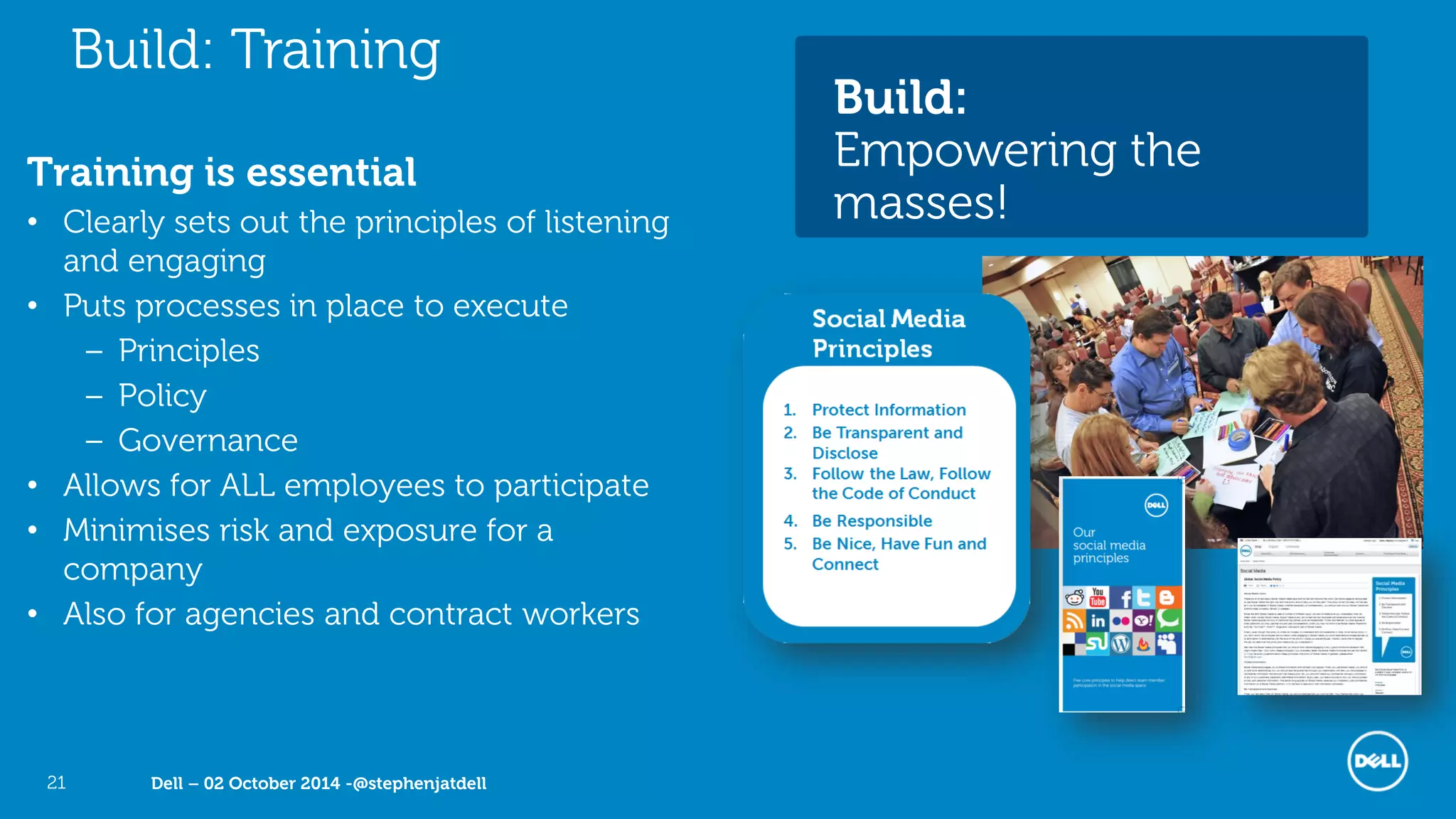 Dell – 02 October 2014 -@stephenjatdell21
Training is essential
• Clearly sets out the principles of listening
and engaging
• Puts processes in place to execute
– Principles
– Policy
– Governance
• Allows for ALL employees to participate
• Minimises risk and exposure for a
company
• Also for agencies and contract workers
Build: Training
Build:
Empowering the
masses!
 