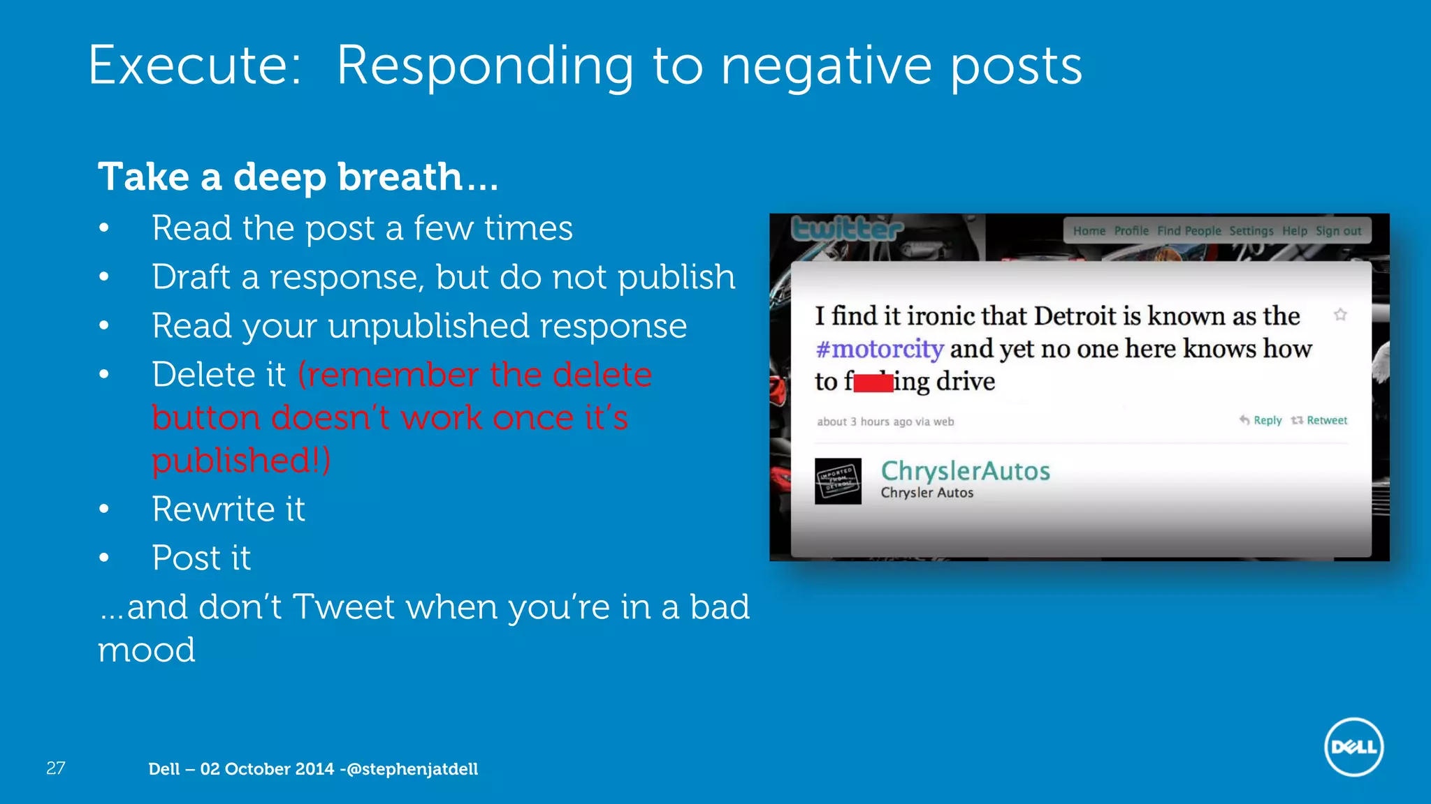 Dell – 02 October 2014 -@stephenjatdell27
Take a deep breath…
• Read the post a few times
• Draft a response, but do not publish
• Read your unpublished response
• Delete it (remember the delete
button doesn’t work once it’s
published!)
• Rewrite it
• Post it
…and don’t Tweet when you’re in a bad
mood
Execute: Responding to negative posts
 