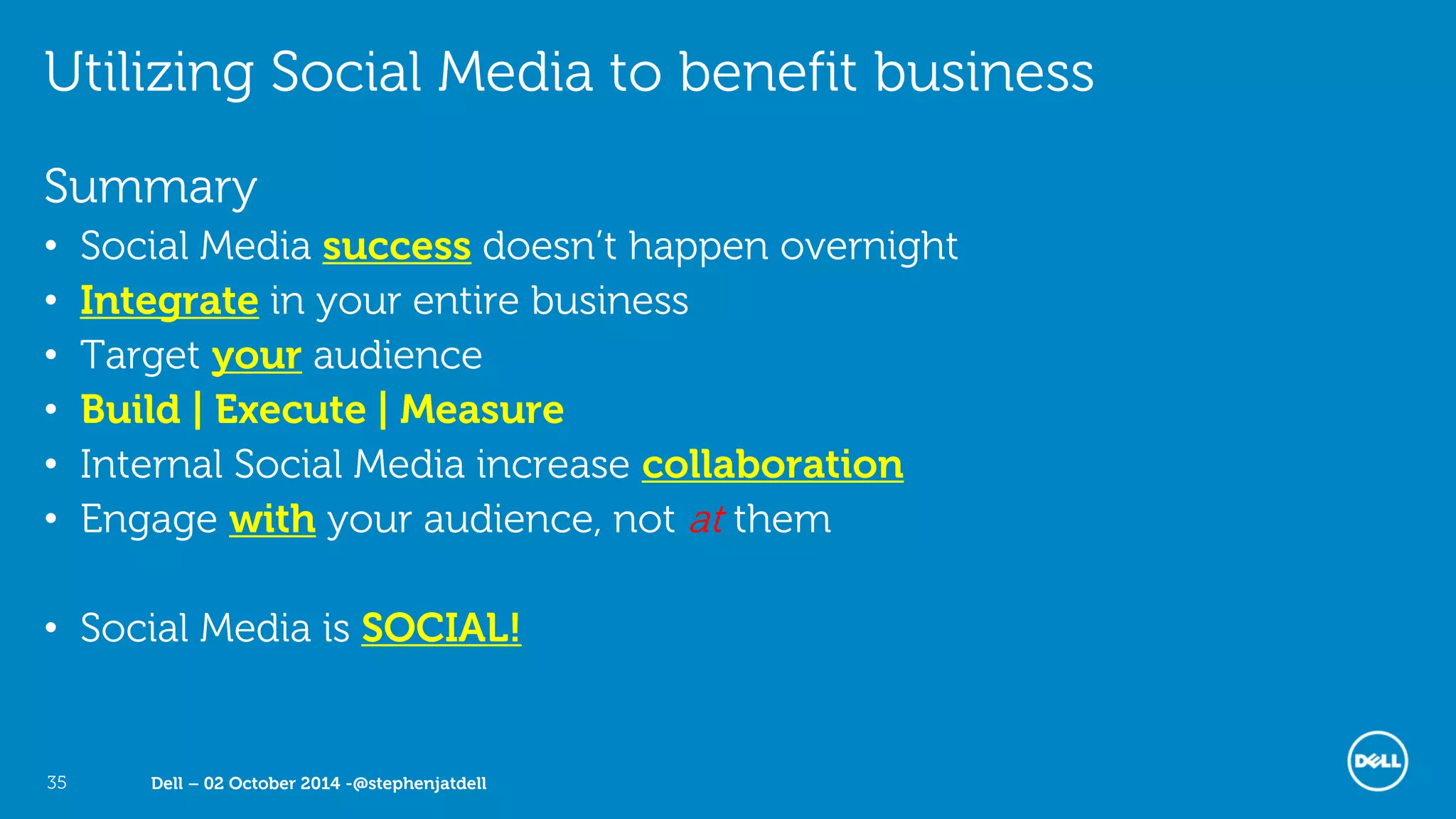 Dell – 02 October 2014 -@stephenjatdell35
Utilizing Social Media to benefit business
Summary
• Social Media success doesn’t happen overnight
• Integrate in your entire business
• Target your audience
• Build | Execute | Measure
• Internal Social Media increase collaboration
• Engage with your audience, not at them
• Social Media is SOCIAL!
 