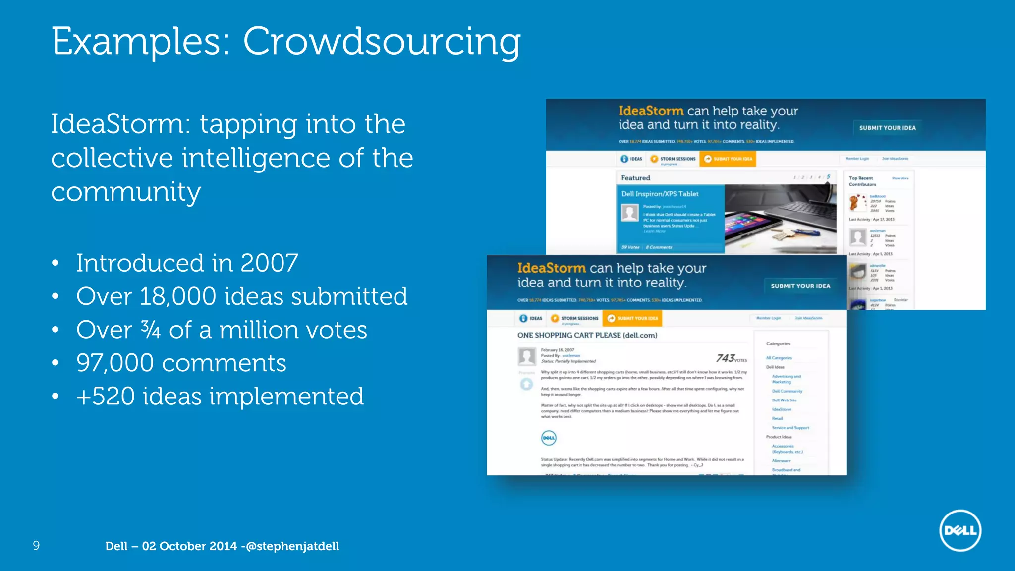 Dell – 02 October 2014 -@stephenjatdell9
Examples: Crowdsourcing
IdeaStorm: tapping into the
collective intelligence of the
community
• Introduced in 2007
• Over 18,000 ideas submitted
• Over ¾ of a million votes
• 97,000 comments
• +520 ideas implemented
 